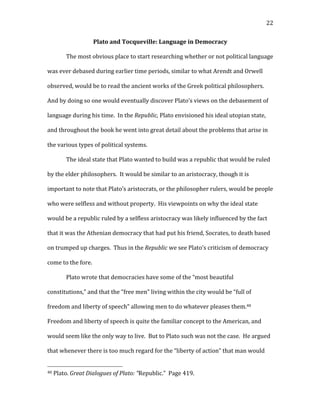   22	
  
Plato	
  and	
  Tocqueville:	
  Language	
  in	
  Democracy	
  
The	
  most	
  obvious	
  place	
  to	
  start	
  researching	
  whether	
  or	
  not	
  political	
  language	
  
was	
  ever	
  debased	
  during	
  earlier	
  time	
  periods,	
  similar	
  to	
  what	
  Arendt	
  and	
  Orwell	
  
observed,	
  would	
  be	
  to	
  read	
  the	
  ancient	
  works	
  of	
  the	
  Greek	
  political	
  philosophers.	
  	
  
And	
  by	
  doing	
  so	
  one	
  would	
  eventually	
  discover	
  Plato’s	
  views	
  on	
  the	
  debasement	
  of	
  
language	
  during	
  his	
  time.	
  	
  In	
  the	
  Republic,	
  Plato	
  envisioned	
  his	
  ideal	
  utopian	
  state,	
  
and	
  throughout	
  the	
  book	
  he	
  went	
  into	
  great	
  detail	
  about	
  the	
  problems	
  that	
  arise	
  in	
  
the	
  various	
  types	
  of	
  political	
  systems.	
  	
  	
  
The	
  ideal	
  state	
  that	
  Plato	
  wanted	
  to	
  build	
  was	
  a	
  republic	
  that	
  would	
  be	
  ruled	
  
by	
  the	
  elder	
  philosophers.	
  	
  It	
  would	
  be	
  similar	
  to	
  an	
  aristocracy,	
  though	
  it	
  is	
  
important	
  to	
  note	
  that	
  Plato’s	
  aristocrats,	
  or	
  the	
  philosopher	
  rulers,	
  would	
  be	
  people	
  
who	
  were	
  selfless	
  and	
  without	
  property.	
  	
  His	
  viewpoints	
  on	
  why	
  the	
  ideal	
  state	
  
would	
  be	
  a	
  republic	
  ruled	
  by	
  a	
  selfless	
  aristocracy	
  was	
  likely	
  influenced	
  by	
  the	
  fact	
  
that	
  it	
  was	
  the	
  Athenian	
  democracy	
  that	
  had	
  put	
  his	
  friend,	
  Socrates,	
  to	
  death	
  based	
  
on	
  trumped	
  up	
  charges.	
  	
  Thus	
  in	
  the	
  Republic	
  we	
  see	
  Plato’s	
  criticism	
  of	
  democracy	
  
come	
  to	
  the	
  fore.	
  	
  	
  
Plato	
  wrote	
  that	
  democracies	
  have	
  some	
  of	
  the	
  “most	
  beautiful	
  
constitutions,”	
  and	
  that	
  the	
  “free	
  men”	
  living	
  within	
  the	
  city	
  would	
  be	
  “full	
  of	
  
freedom	
  and	
  liberty	
  of	
  speech”	
  allowing	
  men	
  to	
  do	
  whatever	
  pleases	
  them.40	
  	
  
Freedom	
  and	
  liberty	
  of	
  speech	
  is	
  quite	
  the	
  familiar	
  concept	
  to	
  the	
  American,	
  and	
  
would	
  seem	
  like	
  the	
  only	
  way	
  to	
  live.	
  	
  But	
  to	
  Plato	
  such	
  was	
  not	
  the	
  case.	
  	
  He	
  argued	
  
that	
  whenever	
  there	
  is	
  too	
  much	
  regard	
  for	
  the	
  “liberty	
  of	
  action”	
  that	
  man	
  would	
  
	
  	
  	
  	
  	
  	
  	
  	
  	
  	
  	
  	
  	
  	
  	
  	
  	
  	
  	
  	
  	
  	
  	
  	
  	
  	
  	
  	
  	
  	
  	
  	
  	
  	
  	
  	
  	
  	
  	
  	
  	
  	
  	
  	
  	
  	
  	
  	
  	
  	
  	
  	
  	
  	
  	
  	
  
40	
  Plato.	
  Great	
  Dialogues	
  of	
  Plato:	
  “Republic.”	
  	
  Page	
  419.	
  
 