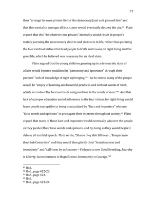   23	
  
then	
  “arrange	
  his	
  own	
  private	
  life	
  [in	
  this	
  democracy]	
  just	
  as	
  it	
  pleased	
  him”	
  and	
  
that	
  this	
  mentality	
  amongst	
  all	
  its	
  citizens	
  would	
  eventually	
  destroy	
  the	
  city.41	
  	
  Plato	
  
argued	
  that	
  this	
  “do	
  whatever	
  one	
  pleases”	
  mentality	
  would	
  result	
  in	
  people’s	
  
mainly	
  pursuing	
  the	
  unnecessary	
  desires	
  and	
  pleasures	
  in	
  life,	
  rather	
  than	
  pursuing	
  
the	
  four	
  cardinal	
  virtues	
  that	
  lead	
  people	
  to	
  truth	
  and	
  reason,	
  to	
  right	
  living	
  and	
  the	
  
good	
  life,	
  which	
  he	
  believed	
  was	
  necessary	
  for	
  an	
  ideal	
  state.	
  	
  	
  
Plato	
  argued	
  that	
  the	
  young	
  children	
  growing	
  up	
  in	
  a	
  democratic	
  state	
  of	
  
affairs	
  would	
  become	
  socialized	
  in	
  “parsimony	
  and	
  ignorance”	
  through	
  their	
  
parents’	
  “lack	
  of	
  knowledge	
  of	
  right	
  upbringing.”42	
  	
  As	
  he	
  stated,	
  many	
  of	
  the	
  people	
  
would	
  be	
  “empty	
  of	
  learning	
  and	
  beautiful	
  practices	
  and	
  without	
  words	
  of	
  truth,	
  
which	
  are	
  indeed	
  the	
  best	
  sentinels	
  and	
  guardians	
  in	
  the	
  minds	
  of	
  men.”43	
  	
  And	
  this	
  
lack	
  of	
  a	
  proper	
  education	
  and	
  of	
  adherence	
  to	
  the	
  four	
  virtues	
  for	
  right	
  living	
  would	
  
leave	
  people	
  susceptible	
  to	
  being	
  manipulated	
  by	
  “liars	
  and	
  imposters”	
  who	
  use	
  
“false	
  words	
  and	
  opinions”	
  to	
  propagate	
  their	
  interests	
  throughout	
  society.44	
  	
  Plato	
  
argued	
  that	
  many	
  of	
  these	
  liars	
  and	
  imposters	
  would	
  eventually	
  win	
  over	
  the	
  people	
  
as	
  they	
  pushed	
  their	
  false	
  words	
  and	
  opinions,	
  and	
  by	
  doing	
  so	
  they	
  would	
  begin	
  to	
  
debase	
  all	
  truthful	
  speech.	
  	
  Plato	
  wrote,	
  “Shame	
  they	
  dub	
  Silliness…	
  Temperance	
  
they	
  dub	
  Cowardice”	
  and	
  they	
  would	
  then	
  glorify	
  their	
  “licentiousness	
  and	
  
immodesty”	
  and	
  “call	
  them	
  by	
  soft	
  names	
  –	
  Violence	
  is	
  now	
  Good	
  Breeding,	
  Anarchy	
  
is	
  Liberty,	
  Licentiousness	
  is	
  Magnificence,	
  Immodesty	
  is	
  Courage.”45	
  	
  	
  
	
  	
  	
  	
  	
  	
  	
  	
  	
  	
  	
  	
  	
  	
  	
  	
  	
  	
  	
  	
  	
  	
  	
  	
  	
  	
  	
  	
  	
  	
  	
  	
  	
  	
  	
  	
  	
  	
  	
  	
  	
  	
  	
  	
  	
  	
  	
  	
  	
  	
  	
  	
  	
  	
  	
  	
  
41	
  Ibid.	
  
42	
  Ibid.,	
  page	
  422-­‐23.	
  
43	
  Ibid.,	
  page	
  423.	
  
44	
  Ibid.	
  
45	
  Ibid.,	
  page	
  423-­‐24.	
  
 