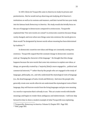  25	
  
In	
  1831	
  Alexis	
  de	
  Tocqueville	
  came	
  to	
  America	
  to	
  study	
  its	
  prisons	
  and	
  
penitentiaries.	
  	
  But	
  he	
  would	
  end	
  up	
  observing	
  and	
  studying	
  all	
  of	
  America’s	
  
institutions	
  as	
  well	
  as	
  its	
  customs	
  and	
  manners,	
  and	
  later	
  turned	
  his	
  two-­‐year	
  study	
  
into	
  his	
  famous	
  book	
  Democracy	
  in	
  America.	
  	
  His	
  study	
  would	
  also	
  briefly	
  focus	
  on	
  
the	
  use	
  of	
  language	
  in	
  democracies	
  compared	
  to	
  aristocracies.	
  	
  Tocqueville	
  
explained	
  that	
  “few	
  new	
  words	
  are	
  coined”	
  in	
  aristocratic	
  countries	
  because	
  things	
  
rarely	
  changed,	
  and	
  even	
  when	
  new	
  things	
  came	
  into	
  existence	
  the	
  words	
  given	
  to	
  
them	
  would	
  “be	
  designated	
  by	
  known	
  words	
  whose	
  meaning	
  has	
  been	
  determined	
  
by	
  tradition.”46	
  	
  
In	
  democratic	
  countries	
  new	
  ideas	
  and	
  things	
  are	
  constantly	
  coming	
  into	
  
existence.	
  	
  Tocqueville	
  argued	
  that	
  the	
  constant	
  change	
  in	
  democratic	
  countries	
  
ends	
  up	
  “changing	
  the	
  character	
  of	
  the	
  language.”	
  	
  He	
  thought	
  that	
  this	
  change	
  
happens	
  because	
  the	
  new	
  words	
  that	
  come	
  into	
  existence	
  to	
  explain	
  new	
  ideas,	
  or	
  
things,	
  are	
  generally	
  created	
  by	
  a	
  “majority	
  [that]	
  is	
  more	
  engaged	
  in…	
  political	
  and	
  
commercial	
  interests,”47	
  rather	
  than	
  by	
  the	
  people	
  who	
  are	
  engaged	
  in	
  the	
  study	
  of	
  
languages,	
  philosophy,	
  etc.,	
  and	
  who	
  understand	
  the	
  etymological	
  roots	
  of	
  language	
  
(i.e.,	
  the	
  dead	
  languages	
  of	
  Latin,	
  Greek	
  and	
  Hebrew).	
  	
  And	
  since	
  the	
  people	
  who	
  
generally	
  create	
  new	
  words	
  often	
  do	
  not	
  understand	
  the	
  etymological	
  roots	
  of	
  their	
  
language,	
  they	
  will	
  borrow	
  words	
  from	
  the	
  living	
  languages	
  and	
  give	
  new	
  meaning	
  
to	
  a	
  word	
  or	
  expression	
  that	
  is	
  already	
  in	
  use.	
  	
  This	
  act	
  creates	
  words	
  with	
  double	
  
meanings	
  and	
  begins	
  to	
  render	
  them	
  ambiguous	
  and	
  indeterminate.	
  	
  I	
  will	
  now	
  skip	
  
forward	
  in	
  time	
  to	
  show	
  a	
  modern	
  example	
  of	
  what	
  Tocqueville	
  was	
  explaining.	
  	
  
	
  	
  	
  	
  	
  	
  	
  	
  	
  	
  	
  	
  	
  	
  	
  	
  	
  	
  	
  	
  	
  	
  	
  	
  	
  	
  	
  	
  	
  	
  	
  	
  	
  	
  	
  	
  	
  	
  	
  	
  	
  	
  	
  	
  	
  	
  	
  	
  	
  	
  	
  	
  	
  	
  	
  	
  
46	
  Tocqueville.	
  Democracy	
  in	
  America.	
  Volume	
  II,	
  Chapter	
  XVI.	
  	
  Page	
  582.	
  
47	
  Ibid.,	
  page	
  583.	
  
 
