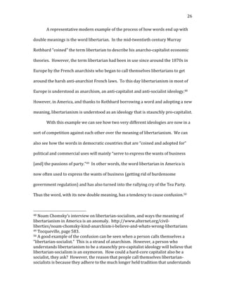   26	
  
A	
  representative	
  modern	
  example	
  of	
  the	
  process	
  of	
  how	
  words	
  end	
  up	
  with	
  
double	
  meanings	
  is	
  the	
  word	
  libertarian.	
  	
  In	
  the	
  mid-­‐twentieth	
  century	
  Murray	
  
Rothbard	
  “coined”	
  the	
  term	
  libertarian	
  to	
  describe	
  his	
  anarcho-­‐capitalist	
  economic	
  
theories.	
  	
  However,	
  the	
  term	
  libertarian	
  had	
  been	
  in	
  use	
  since	
  around	
  the	
  1870s	
  in	
  
Europe	
  by	
  the	
  French	
  anarchists	
  who	
  began	
  to	
  call	
  themselves	
  libertarians	
  to	
  get	
  
around	
  the	
  harsh	
  anti-­‐anarchist	
  French	
  laws.	
  	
  To	
  this	
  day	
  libertarianism	
  in	
  most	
  of	
  
Europe	
  is	
  understood	
  as	
  anarchism,	
  an	
  anti-­‐capitalist	
  and	
  anti-­‐socialist	
  ideology.48	
  	
  
However,	
  in	
  America,	
  and	
  thanks	
  to	
  Rothbard	
  borrowing	
  a	
  word	
  and	
  adopting	
  a	
  new	
  
meaning,	
  libertarianism	
  is	
  understood	
  as	
  an	
  ideology	
  that	
  is	
  staunchly	
  pro-­‐capitalist.	
  	
  	
  
With	
  this	
  example	
  we	
  can	
  see	
  how	
  two	
  very	
  different	
  ideologies	
  are	
  now	
  in	
  a	
  
sort	
  of	
  competition	
  against	
  each	
  other	
  over	
  the	
  meaning	
  of	
  libertarianism.	
  	
  We	
  can	
  
also	
  see	
  how	
  the	
  words	
  in	
  democratic	
  countries	
  that	
  are	
  “coined	
  and	
  adopted	
  for”	
  
political	
  and	
  commercial	
  uses	
  will	
  mainly	
  “serve	
  to	
  express	
  the	
  wants	
  of	
  business	
  
[and]	
  the	
  passions	
  of	
  party.”49	
  	
  In	
  other	
  words,	
  the	
  word	
  libertarian	
  in	
  America	
  is	
  
now	
  often	
  used	
  to	
  express	
  the	
  wants	
  of	
  business	
  (getting	
  rid	
  of	
  burdensome	
  
government	
  regulation)	
  and	
  has	
  also	
  turned	
  into	
  the	
  rallying	
  cry	
  of	
  the	
  Tea	
  Party.	
  	
  
Thus	
  the	
  word,	
  with	
  its	
  new	
  double	
  meaning,	
  has	
  a	
  tendency	
  to	
  cause	
  confusion.50	
  	
  	
  
	
  	
  	
  	
  	
  	
  	
  	
  	
  	
  	
  	
  	
  	
  	
  	
  	
  	
  	
  	
  	
  	
  	
  	
  	
  	
  	
  	
  	
  	
  	
  	
  	
  	
  	
  	
  	
  	
  	
  	
  	
  	
  	
  	
  	
  	
  	
  	
  	
  	
  	
  	
  	
  	
  	
  	
  
48	
  Noam	
  Chomsky’s	
  interview	
  on	
  libertarian-­‐socialism,	
  and	
  ways	
  the	
  meaning	
  of	
  
libertarianism	
  in	
  America	
  is	
  an	
  anomaly.	
  	
  http://www.alternet.org/civil-­‐
liberties/noam-­‐chomsky-­‐kind-­‐anarchism-­‐i-­‐believe-­‐and-­‐whats-­‐wrong-­‐libertarians	
  
49	
  Tocqueville,	
  page	
  583.	
  
50	
  A	
  good	
  example	
  of	
  the	
  confusion	
  can	
  be	
  seen	
  when	
  a	
  person	
  calls	
  themselves	
  a	
  
“libertarian-­‐socialist.”	
  	
  This	
  is	
  a	
  strand	
  of	
  anarchism.	
  	
  However,	
  a	
  person	
  who	
  
understands	
  libertarianism	
  to	
  be	
  a	
  staunchly	
  pro-­‐capitalist	
  ideology	
  will	
  believe	
  that	
  
libertarian-­‐socialism	
  is	
  an	
  oxymoron.	
  	
  How	
  could	
  a	
  hard-­‐core	
  capitalist	
  also	
  be	
  a	
  
socialist,	
  they	
  ask?	
  	
  However,	
  the	
  reason	
  that	
  people	
  call	
  themselves	
  libertarian-­‐
socialists	
  is	
  because	
  they	
  adhere	
  to	
  the	
  much	
  longer	
  held	
  tradition	
  that	
  understands	
  
 