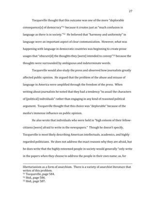   27	
  
Tocqueville	
  thought	
  that	
  this	
  outcome	
  was	
  one	
  of	
  the	
  more	
  “deplorable	
  
consequence[s]	
  of	
  democracy”51	
  because	
  it	
  creates	
  just	
  as	
  “much	
  confusion	
  in	
  
language	
  as	
  there	
  is	
  in	
  society.”52	
  	
  He	
  believed	
  that	
  “harmony	
  and	
  uniformity”	
  in	
  
language	
  were	
  an	
  important	
  aspect	
  of	
  clear	
  communication.	
  	
  However,	
  what	
  was	
  
happening	
  with	
  language	
  in	
  democratic	
  countries	
  was	
  beginning	
  to	
  create	
  prose	
  
usages	
  that	
  “obscure[d]	
  the	
  thoughts	
  they	
  [were]	
  intended	
  to	
  convey”53	
  because	
  the	
  
thoughts	
  were	
  surrounded	
  by	
  ambiguous	
  and	
  indeterminate	
  words.	
  	
  	
  
Tocqueville	
  would	
  also	
  study	
  the	
  press	
  and	
  observed	
  how	
  journalists	
  greatly	
  
affected	
  public	
  opinion.	
  	
  He	
  argued	
  that	
  the	
  problem	
  of	
  the	
  abuse	
  and	
  misuse	
  of	
  
language	
  in	
  America	
  were	
  amplified	
  through	
  the	
  freedom	
  of	
  the	
  press.	
  	
  When	
  
writing	
  about	
  journalists	
  he	
  noted	
  that	
  they	
  had	
  a	
  tendency	
  “to	
  assail	
  the	
  characters	
  
of	
  [political]	
  individuals”	
  rather	
  than	
  engaging	
  in	
  any	
  kind	
  of	
  reasoned	
  political	
  
argument.	
  	
  Tocqueville	
  thought	
  that	
  this	
  choice	
  was	
  “deplorable”	
  because	
  of	
  the	
  
media’s	
  immense	
  influence	
  on	
  public	
  opinion.	
  	
  	
  
He	
  also	
  wrote	
  that	
  individuals	
  who	
  were	
  held	
  in	
  “high	
  esteem	
  of	
  their	
  fellow-­‐
citizens	
  [were]	
  afraid	
  to	
  write	
  in	
  the	
  newspapers.”	
  	
  Though	
  he	
  doesn’t	
  specify,	
  
Tocqueville	
  is	
  most	
  likely	
  describing	
  American	
  intellectuals,	
  academics,	
  and	
  highly	
  
regarded	
  politicians.	
  	
  He	
  does	
  not	
  address	
  the	
  exact	
  reasons	
  why	
  they	
  are	
  afraid,	
  but	
  
he	
  does	
  write	
  that	
  the	
  highly	
  esteemed	
  people	
  in	
  society	
  would	
  generally	
  “only	
  write	
  
in	
  the	
  papers	
  when	
  they	
  choose	
  to	
  address	
  the	
  people	
  in	
  their	
  own	
  name;	
  as,	
  for	
  
	
  	
  	
  	
  	
  	
  	
  	
  	
  	
  	
  	
  	
  	
  	
  	
  	
  	
  	
  	
  	
  	
  	
  	
  	
  	
  	
  	
  	
  	
  	
  	
  	
  	
  	
  	
  	
  	
  	
  	
  	
  	
  	
  	
  	
  	
  	
  	
  	
  	
  	
  	
  	
  	
  	
  	
  	
  	
  	
  	
  	
  	
  	
  	
  	
  	
  	
  	
  	
  	
  	
  	
  	
  	
  	
  	
  	
  	
  	
  	
  	
  	
  	
  	
  	
  	
  	
  	
  	
  	
  	
  	
  	
  	
  	
  	
  	
  	
  	
  	
  	
  	
  	
  	
  	
  	
  	
  	
  	
  	
  	
  	
  	
  	
  	
  	
  	
  	
  	
  	
  	
  	
  	
  	
  	
  	
  	
  	
  	
  	
  	
  	
  	
  	
  	
  	
  	
  	
  	
  	
  	
  	
  	
  	
  	
  	
  	
  	
  	
  	
  	
  	
  	
  	
  	
  	
  	
  	
  	
  	
  	
  	
  	
  	
  	
  
libertarianism	
  as	
  a	
  form	
  of	
  anarchism.	
  	
  There	
  is	
  a	
  variety	
  of	
  anarchist	
  literature	
  that	
  
writes	
  of	
  this	
  problem.	
  
51	
  Tocqueville,	
  page	
  584.	
  
52	
  Ibid.,	
  page	
  586.	
  
53	
  Ibid.,	
  page	
  587.	
  
 