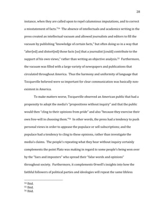   28	
  
instance,	
  when	
  they	
  are	
  called	
  upon	
  to	
  repel	
  calumnious	
  imputations,	
  and	
  to	
  correct	
  
a	
  misstatement	
  of	
  facts.”54	
  	
  The	
  absence	
  of	
  intellectuals	
  and	
  academics	
  writing	
  in	
  the	
  
press	
  created	
  an	
  intellectual	
  vacuum	
  and	
  allowed	
  journalists	
  and	
  editors	
  to	
  fill	
  the	
  
vacuum	
  by	
  publishing	
  “knowledge	
  of	
  certain	
  facts,”	
  but	
  often	
  doing	
  so	
  in	
  a	
  way	
  that	
  
“alter[ed]	
  and	
  distort[ed]	
  those	
  facts	
  [so]	
  that	
  a	
  journalist	
  [could]	
  contribute	
  to	
  the	
  
support	
  of	
  his	
  own	
  views,”	
  rather	
  than	
  writing	
  an	
  objective	
  analysis.55	
  	
  Furthermore,	
  
the	
  vacuum	
  was	
  filled	
  with	
  a	
  large	
  variety	
  of	
  newspapers	
  and	
  publications	
  that	
  
circulated	
  throughout	
  America.	
  	
  Thus	
  the	
  harmony	
  and	
  uniformity	
  of	
  language	
  that	
  
Tocqueville	
  believed	
  were	
  so	
  important	
  for	
  clear	
  communication	
  was	
  basically	
  non-­‐
existent	
  in	
  America.	
  
To	
  make	
  matters	
  worse,	
  Tocqueville	
  observed	
  an	
  American	
  public	
  that	
  had	
  a	
  
propensity	
  to	
  adopt	
  the	
  media’s	
  “propositions	
  without	
  inquiry”	
  and	
  that	
  the	
  public	
  
would	
  then	
  “cling	
  to	
  their	
  opinions	
  from	
  pride”	
  and	
  also	
  “because	
  they	
  exercise	
  their	
  
own	
  free-­‐will	
  in	
  choosing	
  them.”56	
  	
  In	
  other	
  words,	
  the	
  press	
  had	
  a	
  tendency	
  to	
  push	
  
personal	
  views	
  in	
  order	
  to	
  appease	
  the	
  populace	
  or	
  sell	
  subscriptions;	
  and	
  the	
  
populace	
  had	
  a	
  tendency	
  to	
  cling	
  to	
  these	
  opinions,	
  rather	
  than	
  investigate	
  the	
  
media’s	
  claims.	
  	
  The	
  people’s	
  repeating	
  what	
  they	
  hear	
  without	
  inquiry	
  certainly	
  
complements	
  the	
  point	
  Plato	
  was	
  making	
  in	
  regard	
  to	
  some	
  people’s	
  being	
  won	
  over	
  
by	
  the	
  “liars	
  and	
  imposters”	
  who	
  spread	
  their	
  “false	
  words	
  and	
  opinions”	
  
throughout	
  society.	
  	
  Furthermore,	
  it	
  complements	
  Orwell’s	
  insights	
  into	
  how	
  the	
  
faithful	
  followers	
  of	
  political	
  parties	
  and	
  ideologies	
  will	
  repeat	
  the	
  same	
  lifeless	
  
	
  	
  	
  	
  	
  	
  	
  	
  	
  	
  	
  	
  	
  	
  	
  	
  	
  	
  	
  	
  	
  	
  	
  	
  	
  	
  	
  	
  	
  	
  	
  	
  	
  	
  	
  	
  	
  	
  	
  	
  	
  	
  	
  	
  	
  	
  	
  	
  	
  	
  	
  	
  	
  	
  	
  	
  
54	
  Ibid.	
  	
  
55	
  Ibid.	
  
56	
  Ibid.	
  
 