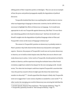   29	
  
talking	
  points	
  of	
  their	
  respective	
  parties	
  or	
  ideologies.	
  	
  Thus	
  we	
  can	
  see	
  an	
  example	
  
of	
  how	
  the	
  press	
  and	
  political	
  propaganda	
  amplify	
  the	
  degradation	
  of	
  political	
  
discourse.	
  	
  	
  
Tocqueville	
  doubted	
  that	
  there	
  was	
  anything	
  that	
  could	
  be	
  done	
  to	
  reverse	
  
what	
  was	
  happening	
  to	
  language	
  in	
  democratic	
  countries,	
  but	
  he	
  still	
  felt	
  it	
  was	
  
necessary	
  to	
  highlight	
  the	
  effects	
  of	
  democracy	
  on	
  language.	
  	
  So	
  it	
  would	
  seem	
  
appropriate	
  to	
  ask:	
  was	
  Tocqueville	
  against	
  democracy,	
  like	
  Plato?	
  	
  Or	
  were	
  there	
  
any	
  redeeming	
  qualities	
  to	
  be	
  found	
  in	
  democracy?	
  	
  And	
  how	
  do	
  Arendt’s	
  and	
  
Orwell’s	
  insights	
  into	
  the	
  degradation	
  of	
  political	
  language	
  relate	
  to	
  Plato	
  and	
  
Tocqueville’s	
  views	
  on	
  the	
  issues	
  of	
  language	
  in	
  democracy?	
  
The	
  answer	
  to	
  Tocqueville’s	
  position	
  on	
  democracy	
  is	
  probably	
  similar	
  to	
  
Plato’s	
  position:	
  they	
  both	
  observed	
  that	
  democracy	
  had	
  positive	
  and	
  negative	
  
aspects.	
  	
  However,	
  the	
  purpose	
  of	
  Tocqueville’s	
  work	
  was	
  not	
  to	
  praise	
  democracy	
  
in	
  America,	
  nor	
  to	
  build	
  an	
  ideal	
  utopian	
  state,	
  like	
  Plato,	
  but	
  was	
  to	
  observe	
  and	
  
study	
  democracy	
  in	
  action.	
  	
  In	
  her	
  work	
  on	
  Tocqueville,	
  Arendt	
  pointed	
  out	
  that	
  his	
  
studies	
  in	
  America,	
  and	
  his	
  experience	
  during	
  the	
  turbulent	
  times	
  of	
  the	
  French	
  
revolution,	
  might	
  have	
  ended	
  in	
  his	
  despair	
  for	
  the	
  new	
  emerging	
  world.	
  	
  Arendt	
  
wrote,	
  “For	
  what	
  else	
  but	
  despair	
  could	
  have	
  inspired	
  Tocqueville’s	
  assertion	
  that	
  
‘since	
  the	
  past	
  has	
  ceased	
  to	
  throw	
  its	
  light	
  upon	
  the	
  future	
  the	
  mind	
  of	
  man	
  
wanders	
  in	
  obscurity?’”57	
  	
  Arendt	
  argued	
  that	
  this	
  despair	
  is	
  likely	
  why	
  Tocqueville	
  
went	
  on	
  to	
  suggest	
  that	
  “a	
  new	
  science	
  of	
  politics	
  is	
  needed	
  for	
  a	
  new	
  world.”58	
  	
  In	
  
other	
  words,	
  the	
  emerging	
  new	
  world	
  of	
  democracy	
  was	
  severing	
  the	
  hold	
  that	
  the	
  
	
  	
  	
  	
  	
  	
  	
  	
  	
  	
  	
  	
  	
  	
  	
  	
  	
  	
  	
  	
  	
  	
  	
  	
  	
  	
  	
  	
  	
  	
  	
  	
  	
  	
  	
  	
  	
  	
  	
  	
  	
  	
  	
  	
  	
  	
  	
  	
  	
  	
  	
  	
  	
  	
  	
  	
  
57	
  Arendt,	
  Hannah.	
  Between	
  Past	
  and	
  Future.	
  “The	
  Concept	
  of	
  History.”	
  Page	
  77.	
  
58	
  Tocqueville,	
  quoted	
  by	
  Arendt	
  in	
  “The	
  Concept	
  of	
  History.”	
  Page	
  77.	
  
 