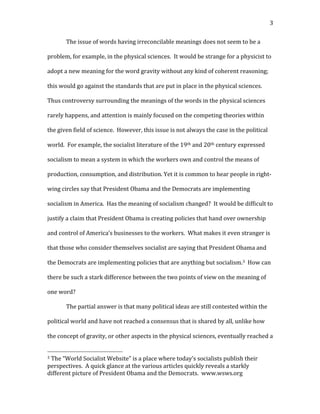   3	
  
The	
  issue	
  of	
  words	
  having	
  irreconcilable	
  meanings	
  does	
  not	
  seem	
  to	
  be	
  a	
  
problem,	
  for	
  example,	
  in	
  the	
  physical	
  sciences.	
  	
  It	
  would	
  be	
  strange	
  for	
  a	
  physicist	
  to	
  
adopt	
  a	
  new	
  meaning	
  for	
  the	
  word	
  gravity	
  without	
  any	
  kind	
  of	
  coherent	
  reasoning;	
  
this	
  would	
  go	
  against	
  the	
  standards	
  that	
  are	
  put	
  in	
  place	
  in	
  the	
  physical	
  sciences.	
  	
  
Thus	
  controversy	
  surrounding	
  the	
  meanings	
  of	
  the	
  words	
  in	
  the	
  physical	
  sciences	
  
rarely	
  happens,	
  and	
  attention	
  is	
  mainly	
  focused	
  on	
  the	
  competing	
  theories	
  within	
  
the	
  given	
  field	
  of	
  science.	
  	
  However,	
  this	
  issue	
  is	
  not	
  always	
  the	
  case	
  in	
  the	
  political	
  
world.	
  	
  For	
  example,	
  the	
  socialist	
  literature	
  of	
  the	
  19th	
  and	
  20th	
  century	
  expressed	
  
socialism	
  to	
  mean	
  a	
  system	
  in	
  which	
  the	
  workers	
  own	
  and	
  control	
  the	
  means	
  of	
  
production,	
  consumption,	
  and	
  distribution.	
  Yet	
  it	
  is	
  common	
  to	
  hear	
  people	
  in	
  right-­‐
wing	
  circles	
  say	
  that	
  President	
  Obama	
  and	
  the	
  Democrats	
  are	
  implementing	
  
socialism	
  in	
  America.	
  	
  Has	
  the	
  meaning	
  of	
  socialism	
  changed?	
  	
  It	
  would	
  be	
  difficult	
  to	
  
justify	
  a	
  claim	
  that	
  President	
  Obama	
  is	
  creating	
  policies	
  that	
  hand	
  over	
  ownership	
  
and	
  control	
  of	
  America’s	
  businesses	
  to	
  the	
  workers.	
  	
  What	
  makes	
  it	
  even	
  stranger	
  is	
  
that	
  those	
  who	
  consider	
  themselves	
  socialist	
  are	
  saying	
  that	
  President	
  Obama	
  and	
  
the	
  Democrats	
  are	
  implementing	
  policies	
  that	
  are	
  anything	
  but	
  socialism.3	
  	
  How	
  can	
  
there	
  be	
  such	
  a	
  stark	
  difference	
  between	
  the	
  two	
  points	
  of	
  view	
  on	
  the	
  meaning	
  of	
  
one	
  word?	
  	
  	
  
The	
  partial	
  answer	
  is	
  that	
  many	
  political	
  ideas	
  are	
  still	
  contested	
  within	
  the	
  
political	
  world	
  and	
  have	
  not	
  reached	
  a	
  consensus	
  that	
  is	
  shared	
  by	
  all,	
  unlike	
  how	
  
the	
  concept	
  of	
  gravity,	
  or	
  other	
  aspects	
  in	
  the	
  physical	
  sciences,	
  eventually	
  reached	
  a	
  
	
  	
  	
  	
  	
  	
  	
  	
  	
  	
  	
  	
  	
  	
  	
  	
  	
  	
  	
  	
  	
  	
  	
  	
  	
  	
  	
  	
  	
  	
  	
  	
  	
  	
  	
  	
  	
  	
  	
  	
  	
  	
  	
  	
  	
  	
  	
  	
  	
  	
  	
  	
  	
  	
  	
  	
  
3	
  The	
  “World	
  Socialist	
  Website”	
  is	
  a	
  place	
  where	
  today’s	
  socialists	
  publish	
  their	
  
perspectives.	
  	
  A	
  quick	
  glance	
  at	
  the	
  various	
  articles	
  quickly	
  reveals	
  a	
  starkly	
  
different	
  picture	
  of	
  President	
  Obama	
  and	
  the	
  Democrats.	
  	
  www.wsws.org	
  
 