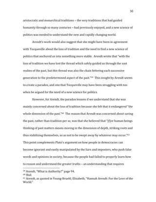   30	
  
aristocratic	
  and	
  monarchical	
  traditions	
  –	
  the	
  very	
  traditions	
  that	
  had	
  guided	
  
humanity	
  through	
  so	
  many	
  centuries	
  –	
  had	
  previously	
  enjoyed,	
  and	
  a	
  new	
  science	
  of	
  
politics	
  was	
  needed	
  to	
  understand	
  the	
  new	
  and	
  rapidly	
  changing	
  world.	
  	
  	
  
Arendt’s	
  work	
  would	
  also	
  suggest	
  that	
  she	
  might	
  have	
  been	
  in	
  agreement	
  
with	
  Tocqueville	
  about	
  the	
  loss	
  of	
  tradition	
  and	
  the	
  need	
  to	
  find	
  a	
  new	
  science	
  of	
  
politics	
  that	
  anchored	
  us	
  into	
  something	
  more	
  stable.	
  	
  Arendt	
  wrote	
  that	
  “with	
  the	
  
loss	
  of	
  tradition	
  we	
  have	
  lost	
  the	
  thread	
  which	
  safely	
  guided	
  us	
  through	
  the	
  vast	
  
realms	
  of	
  the	
  past,	
  but	
  this	
  thread	
  was	
  also	
  the	
  chain	
  fettering	
  each	
  successive	
  
generation	
  to	
  the	
  predetermined	
  aspect	
  of	
  the	
  past.”59	
  	
  This	
  insight	
  by	
  Arendt	
  seems	
  
to	
  create	
  a	
  paradox,	
  and	
  one	
  that	
  Tocqueville	
  may	
  have	
  been	
  struggling	
  with	
  too	
  
when	
  he	
  argued	
  for	
  the	
  need	
  of	
  a	
  new	
  science	
  for	
  politics.	
  	
  	
  
However,	
  for	
  Arendt,	
  the	
  paradox	
  lessens	
  if	
  we	
  understand	
  that	
  she	
  was	
  
mainly	
  concerned	
  about	
  the	
  loss	
  of	
  tradition	
  because	
  she	
  felt	
  that	
  it	
  endangered	
  “the	
  
whole	
  dimension	
  of	
  the	
  past.”60	
  	
  The	
  reason	
  that	
  Arendt	
  was	
  concerned	
  about	
  saving	
  
the	
  past,	
  rather	
  than	
  tradition	
  per	
  se,	
  was	
  that	
  she	
  believed	
  that	
  “[f]or	
  human	
  beings	
  
thinking	
  of	
  past	
  matters	
  means	
  moving	
  in	
  the	
  dimension	
  of	
  depth,	
  striking	
  roots	
  and	
  
thus	
  stabilizing	
  themselves,	
  so	
  as	
  not	
  to	
  be	
  swept	
  away	
  by	
  whatever	
  may	
  occur.”61	
  	
  
This	
  point	
  complements	
  Plato’s	
  argument	
  on	
  how	
  people	
  in	
  democracies	
  can	
  
become	
  ignorant	
  and	
  easily	
  manipulated	
  by	
  the	
  liars	
  and	
  imposters,	
  who	
  push	
  false	
  
words	
  and	
  opinions	
  in	
  society,	
  because	
  the	
  people	
  had	
  failed	
  to	
  properly	
  learn	
  how	
  
to	
  reason	
  and	
  understand	
  the	
  greater	
  truths	
  –	
  an	
  understanding	
  that	
  requires	
  
	
  	
  	
  	
  	
  	
  	
  	
  	
  	
  	
  	
  	
  	
  	
  	
  	
  	
  	
  	
  	
  	
  	
  	
  	
  	
  	
  	
  	
  	
  	
  	
  	
  	
  	
  	
  	
  	
  	
  	
  	
  	
  	
  	
  	
  	
  	
  	
  	
  	
  	
  	
  	
  	
  	
  	
  
59	
  Arendt,	
  “What	
  is	
  Authority?”	
  page	
  94.	
  
60	
  Ibid.	
  
61	
  Arendt,	
  as	
  quoted	
  in	
  Young-­‐Bruehl,	
  Elizabeth,	
  “Hannah	
  Arendt:	
  For	
  the	
  Love	
  of	
  the	
  
World.”	
  
 