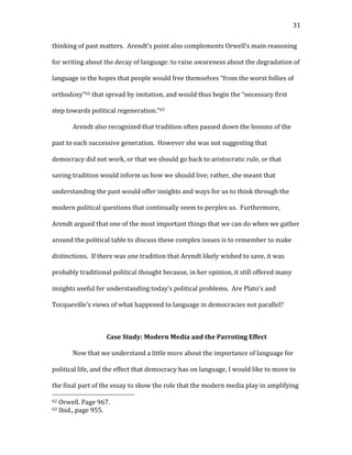   31	
  
thinking	
  of	
  past	
  matters.	
  	
  Arendt’s	
  point	
  also	
  complements	
  Orwell’s	
  main	
  reasoning	
  
for	
  writing	
  about	
  the	
  decay	
  of	
  language:	
  to	
  raise	
  awareness	
  about	
  the	
  degradation	
  of	
  
language	
  in	
  the	
  hopes	
  that	
  people	
  would	
  free	
  themselves	
  “from	
  the	
  worst	
  follies	
  of	
  
orthodoxy”62	
  that	
  spread	
  by	
  imitation,	
  and	
  would	
  thus	
  begin	
  the	
  “necessary	
  first	
  
step	
  towards	
  political	
  regeneration.”63	
  	
  
Arendt	
  also	
  recognized	
  that	
  tradition	
  often	
  passed	
  down	
  the	
  lessons	
  of	
  the	
  
past	
  to	
  each	
  successive	
  generation.	
  	
  However	
  she	
  was	
  not	
  suggesting	
  that	
  
democracy	
  did	
  not	
  work,	
  or	
  that	
  we	
  should	
  go	
  back	
  to	
  aristocratic	
  rule,	
  or	
  that	
  
saving	
  tradition	
  would	
  inform	
  us	
  how	
  we	
  should	
  live;	
  rather,	
  she	
  meant	
  that	
  
understanding	
  the	
  past	
  would	
  offer	
  insights	
  and	
  ways	
  for	
  us	
  to	
  think	
  through	
  the	
  
modern	
  political	
  questions	
  that	
  continually	
  seem	
  to	
  perplex	
  us.	
  	
  Furthermore,	
  
Arendt	
  argued	
  that	
  one	
  of	
  the	
  most	
  important	
  things	
  that	
  we	
  can	
  do	
  when	
  we	
  gather	
  
around	
  the	
  political	
  table	
  to	
  discuss	
  these	
  complex	
  issues	
  is	
  to	
  remember	
  to	
  make	
  
distinctions.	
  	
  If	
  there	
  was	
  one	
  tradition	
  that	
  Arendt	
  likely	
  wished	
  to	
  save,	
  it	
  was	
  
probably	
  traditional	
  political	
  thought	
  because,	
  in	
  her	
  opinion,	
  it	
  still	
  offered	
  many	
  
insights	
  useful	
  for	
  understanding	
  today’s	
  political	
  problems.	
  	
  Are	
  Plato’s	
  and	
  
Tocqueville’s	
  views	
  of	
  what	
  happened	
  to	
  language	
  in	
  democracies	
  not	
  parallel?	
  	
  	
  
	
  
Case	
  Study:	
  Modern	
  Media	
  and	
  the	
  Parroting	
  Effect	
  
Now	
  that	
  we	
  understand	
  a	
  little	
  more	
  about	
  the	
  importance	
  of	
  language	
  for	
  
political	
  life,	
  and	
  the	
  effect	
  that	
  democracy	
  has	
  on	
  language,	
  I	
  would	
  like	
  to	
  move	
  to	
  
the	
  final	
  part	
  of	
  the	
  essay	
  to	
  show	
  the	
  role	
  that	
  the	
  modern	
  media	
  play	
  in	
  amplifying	
  
	
  	
  	
  	
  	
  	
  	
  	
  	
  	
  	
  	
  	
  	
  	
  	
  	
  	
  	
  	
  	
  	
  	
  	
  	
  	
  	
  	
  	
  	
  	
  	
  	
  	
  	
  	
  	
  	
  	
  	
  	
  	
  	
  	
  	
  	
  	
  	
  	
  	
  	
  	
  	
  	
  	
  	
  
62	
  Orwell.	
  Page	
  967.	
  
63	
  Ibid.,	
  page	
  955.	
  
 