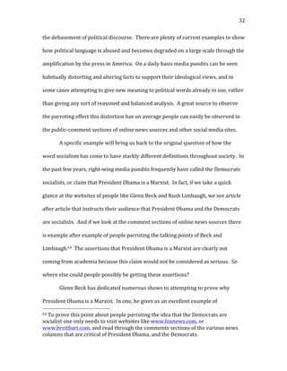   32	
  
the	
  debasement	
  of	
  political	
  discourse.	
  	
  There	
  are	
  plenty	
  of	
  current	
  examples	
  to	
  show	
  
how	
  political	
  language	
  is	
  abused	
  and	
  becomes	
  degraded	
  on	
  a	
  large	
  scale	
  through	
  the	
  
amplification	
  by	
  the	
  press	
  in	
  America.	
  	
  On	
  a	
  daily	
  basis	
  media	
  pundits	
  can	
  be	
  seen	
  
habitually	
  distorting	
  and	
  altering	
  facts	
  to	
  support	
  their	
  ideological	
  views,	
  and	
  in	
  
some	
  cases	
  attempting	
  to	
  give	
  new	
  meaning	
  to	
  political	
  words	
  already	
  in	
  use,	
  rather	
  
than	
  giving	
  any	
  sort	
  of	
  reasoned	
  and	
  balanced	
  analysis.	
  	
  A	
  great	
  source	
  to	
  observe	
  
the	
  parroting	
  effect	
  this	
  distortion	
  has	
  on	
  average	
  people	
  can	
  easily	
  be	
  observed	
  in	
  
the	
  public-­‐comment	
  sections	
  of	
  online	
  news	
  sources	
  and	
  other	
  social	
  media	
  sites.	
  	
  	
  
A	
  specific	
  example	
  will	
  bring	
  us	
  back	
  to	
  the	
  original	
  question	
  of	
  how	
  the	
  
word	
  socialism	
  has	
  come	
  to	
  have	
  starkly	
  different	
  definitions	
  throughout	
  society.	
  	
  In	
  
the	
  past	
  few	
  years,	
  right-­‐wing	
  media	
  pundits	
  frequently	
  have	
  called	
  the	
  Democrats	
  
socialists,	
  or	
  claim	
  that	
  President	
  Obama	
  is	
  a	
  Marxist.	
  	
  In	
  fact,	
  if	
  we	
  take	
  a	
  quick	
  
glance	
  at	
  the	
  websites	
  of	
  people	
  like	
  Glenn	
  Beck	
  and	
  Rush	
  Limbaugh,	
  we	
  see	
  article	
  
after	
  article	
  that	
  instructs	
  their	
  audience	
  that	
  President	
  Obama	
  and	
  the	
  Democrats	
  
are	
  socialists.	
  	
  And	
  if	
  we	
  look	
  at	
  the	
  comment	
  sections	
  of	
  online	
  news	
  sources	
  there	
  
is	
  example	
  after	
  example	
  of	
  people	
  parroting	
  the	
  talking	
  points	
  of	
  Beck	
  and	
  
Limbaugh.64	
  	
  The	
  assertions	
  that	
  President	
  Obama	
  is	
  a	
  Marxist	
  are	
  clearly	
  not	
  
coming	
  from	
  academia	
  because	
  this	
  claim	
  would	
  not	
  be	
  considered	
  as	
  serious.	
  	
  So	
  
where	
  else	
  could	
  people	
  possibly	
  be	
  getting	
  these	
  assertions?	
  	
  	
  
Glenn	
  Beck	
  has	
  dedicated	
  numerous	
  shows	
  to	
  attempting	
  to	
  prove	
  why	
  
President	
  Obama	
  is	
  a	
  Marxist.	
  	
  In	
  one,	
  he	
  gives	
  us	
  an	
  excellent	
  example	
  of	
  
	
  	
  	
  	
  	
  	
  	
  	
  	
  	
  	
  	
  	
  	
  	
  	
  	
  	
  	
  	
  	
  	
  	
  	
  	
  	
  	
  	
  	
  	
  	
  	
  	
  	
  	
  	
  	
  	
  	
  	
  	
  	
  	
  	
  	
  	
  	
  	
  	
  	
  	
  	
  	
  	
  	
  	
  
64	
  To	
  prove	
  this	
  point	
  about	
  people	
  parroting	
  the	
  idea	
  that	
  the	
  Democrats	
  are	
  
socialist	
  one	
  only	
  needs	
  to	
  visit	
  websites	
  like	
  www.foxnews.com,	
  or	
  
www.breitbart.com,	
  and	
  read	
  through	
  the	
  comments	
  sections	
  of	
  the	
  various	
  news	
  
columns	
  that	
  are	
  critical	
  of	
  President	
  Obama,	
  and	
  the	
  Democrats.	
  
 