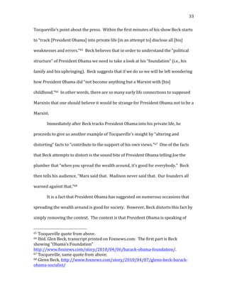   33	
  
Tocqueville’s	
  point	
  about	
  the	
  press.	
  	
  Within	
  the	
  first	
  minutes	
  of	
  his	
  show	
  Beck	
  starts	
  
to	
  “track	
  [President	
  Obama]	
  into	
  private	
  life	
  [in	
  an	
  attempt	
  to]	
  disclose	
  all	
  [his]	
  
weaknesses	
  and	
  errors.”65	
  	
  Beck	
  believes	
  that	
  in	
  order	
  to	
  understand	
  the	
  “political	
  
structure”	
  of	
  President	
  Obama	
  we	
  need	
  to	
  take	
  a	
  look	
  at	
  his	
  “foundation”	
  (i.e.,	
  his	
  
family	
  and	
  his	
  upbringing).	
  	
  Beck	
  suggests	
  that	
  if	
  we	
  do	
  so	
  we	
  will	
  be	
  left	
  wondering	
  
how	
  President	
  Obama	
  did	
  “not	
  become	
  anything	
  but	
  a	
  Marxist	
  with	
  [his]	
  
childhood.”66	
  	
  In	
  other	
  words,	
  there	
  are	
  so	
  many	
  early	
  life	
  connections	
  to	
  supposed	
  
Marxists	
  that	
  one	
  should	
  believe	
  it	
  would	
  be	
  strange	
  for	
  President	
  Obama	
  not	
  to	
  be	
  a	
  
Marxist.	
  
Immediately	
  after	
  Beck	
  tracks	
  President	
  Obama	
  into	
  his	
  private	
  life,	
  he	
  
proceeds	
  to	
  give	
  us	
  another	
  example	
  of	
  Tocqueville’s	
  insight	
  by	
  “altering	
  and	
  
distorting”	
  facts	
  to	
  “contribute	
  to	
  the	
  support	
  of	
  his	
  own	
  views.”67	
  	
  One	
  of	
  the	
  facts	
  
that	
  Beck	
  attempts	
  to	
  distort	
  is	
  the	
  sound	
  bite	
  of	
  President	
  Obama	
  telling	
  Joe	
  the	
  
plumber	
  that	
  “when	
  you	
  spread	
  the	
  wealth	
  around,	
  it’s	
  good	
  for	
  everybody.”	
  	
  Beck	
  
then	
  tells	
  his	
  audience,	
  “Marx	
  said	
  that.	
  	
  Madison	
  never	
  said	
  that.	
  	
  Our	
  founders	
  all	
  
warned	
  against	
  that.”68	
  
It	
  is	
  a	
  fact	
  that	
  President	
  Obama	
  has	
  suggested	
  on	
  numerous	
  occasions	
  that	
  
spreading	
  the	
  wealth	
  around	
  is	
  good	
  for	
  society.	
  	
  However,	
  Beck	
  distorts	
  this	
  fact	
  by	
  
simply	
  removing	
  the	
  context.	
  	
  The	
  context	
  is	
  that	
  President	
  Obama	
  is	
  speaking	
  of	
  
	
  	
  	
  	
  	
  	
  	
  	
  	
  	
  	
  	
  	
  	
  	
  	
  	
  	
  	
  	
  	
  	
  	
  	
  	
  	
  	
  	
  	
  	
  	
  	
  	
  	
  	
  	
  	
  	
  	
  	
  	
  	
  	
  	
  	
  	
  	
  	
  	
  	
  	
  	
  	
  	
  	
  	
  
65	
  Tocqueville	
  quote	
  from	
  above.	
  
66	
  Ibid.	
  Glen	
  Beck,	
  transcript	
  printed	
  on	
  Foxnews.com:	
  	
  The	
  first	
  part	
  is	
  Beck	
  
showing	
  “Obama’s	
  Foundation”	
  
http://www.foxnews.com/story/2010/04/06/barack-­‐obama-­‐foundation/.	
  	
  	
  
67	
  Tocqueville,	
  same	
  quote	
  from	
  above.	
  
68	
  Glenn	
  Beck,	
  http://www.foxnews.com/story/2010/04/07/glenn-­‐beck-­‐barack-­‐
obama-­‐socialist/	
  
 