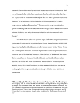   34	
  
spreading	
  the	
  wealth	
  around	
  by	
  reintroducing	
  a	
  progressive	
  taxation	
  system.	
  	
  And,	
  
yes,	
  as	
  Beck	
  and	
  other	
  critics	
  have	
  mentioned	
  elsewhere,	
  it	
  is	
  also	
  a	
  fact	
  that	
  Marx	
  
and	
  Engels	
  wrote	
  in	
  The	
  Communist	
  Manifesto	
  that	
  one	
  of	
  the	
  “generally	
  applicable”	
  
measures	
  for	
  a	
  communist	
  revolution	
  would	
  include	
  implementing	
  “a	
  heavy	
  
progressive	
  or	
  graduated	
  income	
  tax.”69	
  	
  However,	
  is	
  the	
  progressive	
  taxation	
  
system	
  found	
  only	
  in	
  Marxism	
  and	
  communist	
  ideology?	
  	
  Or	
  can	
  it	
  be	
  found	
  in	
  other	
  
political	
  ideologies	
  and	
  political	
  systems,	
  indeed	
  in	
  capitalist	
  ones	
  such	
  as	
  in	
  
Europe?	
  
The	
  short	
  answer	
  to	
  the	
  last	
  question	
  is	
  yes.	
  	
  In	
  fact,	
  the	
  progressive	
  taxation	
  
system	
  was	
  first	
  introduced	
  in	
  America	
  by	
  the	
  United	
  States	
  Congress	
  in	
  1862,	
  and	
  
signed	
  into	
  law	
  by	
  President	
  Lincoln,	
  in	
  order	
  to	
  raise	
  money	
  for	
  the	
  Union.	
  	
  Over	
  a	
  
half	
  a	
  century	
  later	
  President	
  Roosevelt	
  implemented	
  a	
  steep	
  progressive	
  taxation	
  
system	
  as	
  part	
  of	
  the	
  New	
  Deal	
  measures.	
  	
  Thus	
  the	
  logic	
  of	
  Beck	
  would	
  also	
  mean	
  
that	
  he	
  would	
  have	
  to	
  denounce	
  President	
  Lincoln	
  and	
  President	
  Roosevelt	
  as	
  
Marxists.	
  	
  Of	
  course,	
  that	
  claim	
  would	
  reveal	
  the	
  absurdity	
  of	
  Beck’s	
  argument,	
  
which	
  is	
  simply	
  the	
  result	
  of	
  his	
  failing	
  to	
  make	
  relevant	
  distinctions	
  and	
  falsely	
  
portraying	
  that	
  the	
  progressive	
  taxation	
  system	
  provides	
  the	
  same	
  function	
  as	
  
communism.	
  	
  	
  
	
  	
  	
  	
  	
  	
  	
  	
  	
  	
  	
  	
  	
  	
  	
  	
  	
  	
  	
  	
  	
  	
  	
  	
  	
  	
  	
  	
  	
  	
  	
  	
  	
  	
  	
  	
  	
  	
  	
  	
  	
  	
  	
  	
  	
  	
  	
  	
  	
  	
  	
  	
  	
  	
  	
  	
  
69	
  Marx	
  and	
  Engels.	
  “Manifesto	
  of	
  the	
  Communist	
  Party,”	
  found	
  in	
  The	
  Marx-­‐Engels	
  
Reader.	
  page	
  490.	
  	
  It	
  is	
  important	
  to	
  note	
  that	
  the	
  ten	
  steps	
  that	
  are	
  frequently	
  cited	
  
by	
  people	
  like	
  Beck	
  were	
  steps	
  that	
  would	
  “be	
  different	
  for	
  different	
  countries”	
  and	
  
that	
  they	
  were	
  temporary	
  measures	
  that	
  would	
  be	
  used	
  to	
  bring	
  about	
  the	
  end	
  goal:	
  
the	
  dissolution	
  of	
  classes	
  and	
  class	
  antagonisms,	
  and	
  a	
  utopian	
  communist	
  world	
  
“where	
  the	
  free	
  development	
  of	
  each	
  is	
  the	
  condition	
  for	
  the	
  free	
  development	
  of	
  
all.”	
  
 