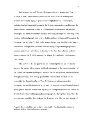  35	
  
Furthermore,	
  through	
  Tocqueville’s	
  perceptiveness	
  we	
  can	
  see	
  a	
  clear	
  
example	
  of	
  how	
  a	
  popular	
  media	
  pundit	
  abuses	
  political	
  words	
  and	
  degrades	
  
political	
  discourse	
  by	
  trying	
  to	
  give	
  new	
  meaning	
  to	
  the	
  word	
  socialism	
  (i.e.,	
  
socialism	
  is	
  what	
  President	
  Obama	
  and	
  the	
  Democrats	
  are	
  doing).	
  	
  And	
  because	
  the	
  
populace	
  has	
  a	
  propensity	
  to	
  cling	
  to	
  a	
  favored	
  journalist’s	
  opinion,	
  rather	
  than	
  
investigate	
  the	
  claims,	
  we	
  see	
  how	
  political	
  discourse	
  gets	
  degraded	
  on	
  a	
  large	
  scale;	
  
possibly	
  millions	
  of	
  people	
  now	
  believe	
  that	
  the	
  policies	
  of	
  President	
  Obama	
  and	
  the	
  
Democrats	
  are	
  “socialist.”70	
  	
  And,	
  sadly,	
  we	
  can	
  also	
  see	
  how	
  this	
  false	
  claim	
  diverts	
  
people	
  from	
  having	
  honest	
  conversations	
  about	
  why	
  things	
  like	
  the	
  progressive	
  
taxation	
  system	
  were	
  introduced	
  in	
  America	
  by	
  the	
  New	
  Deal	
  Liberals,	
  and	
  not	
  
Marxists,	
  during	
  the	
  Great	
  Depression.	
  	
  So	
  why	
  do	
  Beck	
  and	
  other	
  pundits	
  make	
  
false	
  claims?	
  
The	
  answer	
  to	
  the	
  last	
  question	
  is	
  not	
  something	
  that	
  we	
  can	
  concretely	
  
answer.	
  	
  But	
  we	
  can	
  safely	
  assume	
  that	
  Beck	
  plays	
  a	
  role	
  in	
  the	
  competing	
  nature	
  of	
  
the	
  various	
  narratives	
  found	
  in	
  party	
  agendas	
  and	
  the	
  antagonistic	
  ideologies	
  found	
  
throughout	
  society.	
  	
  Beck	
  openly	
  speaks	
  of	
  his	
  “free	
  market”	
  position	
  and	
  his	
  
support	
  for	
  the	
  Republican	
  Party.	
  	
  Thus	
  Beck’s	
  interest	
  is	
  to	
  denounce	
  the	
  
Democrats	
  and	
  any	
  ideologies	
  that	
  are	
  in	
  a	
  sort	
  of	
  competition	
  with	
  his	
  ideology	
  and	
  
party	
  agenda.	
  	
  In	
  other	
  words,	
  Beck	
  is	
  part	
  of	
  the	
  same	
  phenomenon	
  that	
  Arendt	
  and	
  
Orwell	
  observed	
  that	
  led	
  to	
  speech	
  becoming	
  degraded	
  during	
  their	
  time.	
  	
  Thus	
  the	
  
next	
  question	
  would	
  be:	
  does	
  he	
  know	
  the	
  depiction	
  to	
  be	
  false	
  but	
  uses	
  it	
  anyway?	
  	
  	
  
	
  	
  	
  	
  	
  	
  	
  	
  	
  	
  	
  	
  	
  	
  	
  	
  	
  	
  	
  	
  	
  	
  	
  	
  	
  	
  	
  	
  	
  	
  	
  	
  	
  	
  	
  	
  	
  	
  	
  	
  	
  	
  	
  	
  	
  	
  	
  	
  	
  	
  	
  	
  	
  	
  	
  	
  
70	
  Again,	
  the	
  proof	
  of	
  this	
  can	
  easily	
  be	
  observed	
  by	
  checking	
  out	
  the	
  comment	
  
sections	
  of	
  right-­‐wing	
  online	
  news	
  sources.	
  
 