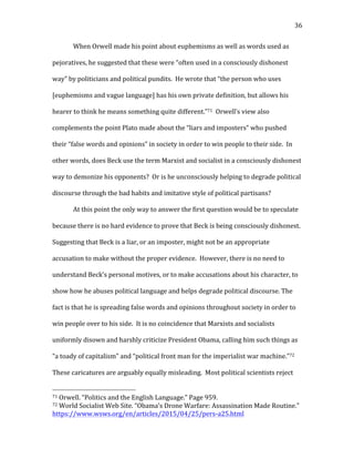   36	
  
When	
  Orwell	
  made	
  his	
  point	
  about	
  euphemisms	
  as	
  well	
  as	
  words	
  used	
  as	
  
pejoratives,	
  he	
  suggested	
  that	
  these	
  were	
  “often	
  used	
  in	
  a	
  consciously	
  dishonest	
  
way”	
  by	
  politicians	
  and	
  political	
  pundits.	
  	
  He	
  wrote	
  that	
  “the	
  person	
  who	
  uses	
  
[euphemisms	
  and	
  vague	
  language]	
  has	
  his	
  own	
  private	
  definition,	
  but	
  allows	
  his	
  
hearer	
  to	
  think	
  he	
  means	
  something	
  quite	
  different.”71	
  	
  Orwell’s	
  view	
  also	
  
complements	
  the	
  point	
  Plato	
  made	
  about	
  the	
  “liars	
  and	
  imposters”	
  who	
  pushed	
  
their	
  “false	
  words	
  and	
  opinions”	
  in	
  society	
  in	
  order	
  to	
  win	
  people	
  to	
  their	
  side.	
  	
  In	
  
other	
  words,	
  does	
  Beck	
  use	
  the	
  term	
  Marxist	
  and	
  socialist	
  in	
  a	
  consciously	
  dishonest	
  
way	
  to	
  demonize	
  his	
  opponents?	
  	
  Or	
  is	
  he	
  unconsciously	
  helping	
  to	
  degrade	
  political	
  
discourse	
  through	
  the	
  bad	
  habits	
  and	
  imitative	
  style	
  of	
  political	
  partisans?	
  	
  	
  
At	
  this	
  point	
  the	
  only	
  way	
  to	
  answer	
  the	
  first	
  question	
  would	
  be	
  to	
  speculate	
  
because	
  there	
  is	
  no	
  hard	
  evidence	
  to	
  prove	
  that	
  Beck	
  is	
  being	
  consciously	
  dishonest.	
  	
  
Suggesting	
  that	
  Beck	
  is	
  a	
  liar,	
  or	
  an	
  imposter,	
  might	
  not	
  be	
  an	
  appropriate	
  
accusation	
  to	
  make	
  without	
  the	
  proper	
  evidence.	
  	
  However,	
  there	
  is	
  no	
  need	
  to	
  
understand	
  Beck’s	
  personal	
  motives,	
  or	
  to	
  make	
  accusations	
  about	
  his	
  character,	
  to	
  
show	
  how	
  he	
  abuses	
  political	
  language	
  and	
  helps	
  degrade	
  political	
  discourse.	
  The	
  
fact	
  is	
  that	
  he	
  is	
  spreading	
  false	
  words	
  and	
  opinions	
  throughout	
  society	
  in	
  order	
  to	
  
win	
  people	
  over	
  to	
  his	
  side.	
  	
  It	
  is	
  no	
  coincidence	
  that	
  Marxists	
  and	
  socialists	
  
uniformly	
  disown	
  and	
  harshly	
  criticize	
  President	
  Obama,	
  calling	
  him	
  such	
  things	
  as	
  
“a	
  toady	
  of	
  capitalism”	
  and	
  “political	
  front	
  man	
  for	
  the	
  imperialist	
  war	
  machine.”72	
  	
  
These	
  caricatures	
  are	
  arguably	
  equally	
  misleading.	
  	
  Most	
  political	
  scientists	
  reject	
  
	
  	
  	
  	
  	
  	
  	
  	
  	
  	
  	
  	
  	
  	
  	
  	
  	
  	
  	
  	
  	
  	
  	
  	
  	
  	
  	
  	
  	
  	
  	
  	
  	
  	
  	
  	
  	
  	
  	
  	
  	
  	
  	
  	
  	
  	
  	
  	
  	
  	
  	
  	
  	
  	
  	
  	
  
71	
  Orwell.	
  “Politics	
  and	
  the	
  English	
  Language.”	
  Page	
  959.	
  	
  
72	
  World	
  Socialist	
  Web	
  Site.	
  “Obama’s	
  Drone	
  Warfare:	
  Assassination	
  Made	
  Routine.”	
  
https://www.wsws.org/en/articles/2015/04/25/pers-­‐a25.html	
  	
  
 