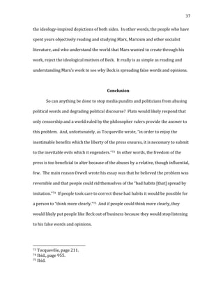   37	
  
the	
  ideology-­‐inspired	
  depictions	
  of	
  both	
  sides.	
  	
  In	
  other	
  words,	
  the	
  people	
  who	
  have	
  
spent	
  years	
  objectively	
  reading	
  and	
  studying	
  Marx,	
  Marxism	
  and	
  other	
  socialist	
  
literature,	
  and	
  who	
  understand	
  the	
  world	
  that	
  Marx	
  wanted	
  to	
  create	
  through	
  his	
  
work,	
  reject	
  the	
  ideological	
  motives	
  of	
  Beck.	
  	
  It	
  really	
  is	
  as	
  simple	
  as	
  reading	
  and	
  
understanding	
  Marx’s	
  work	
  to	
  see	
  why	
  Beck	
  is	
  spreading	
  false	
  words	
  and	
  opinions.	
  
	
  
Conclusion	
  
So	
  can	
  anything	
  be	
  done	
  to	
  stop	
  media	
  pundits	
  and	
  politicians	
  from	
  abusing	
  
political	
  words	
  and	
  degrading	
  political	
  discourse?	
  	
  Plato	
  would	
  likely	
  respond	
  that	
  
only	
  censorship	
  and	
  a	
  world	
  ruled	
  by	
  the	
  philosopher	
  rulers	
  provide	
  the	
  answer	
  to	
  
this	
  problem.	
  	
  And,	
  unfortunately,	
  as	
  Tocqueville	
  wrote,	
  “in	
  order	
  to	
  enjoy	
  the	
  
inestimable	
  benefits	
  which	
  the	
  liberty	
  of	
  the	
  press	
  ensures,	
  it	
  is	
  necessary	
  to	
  submit	
  
to	
  the	
  inevitable	
  evils	
  which	
  it	
  engenders.”73	
  	
  In	
  other	
  words,	
  the	
  freedom	
  of	
  the	
  
press	
  is	
  too	
  beneficial	
  to	
  alter	
  because	
  of	
  the	
  abuses	
  by	
  a	
  relative,	
  though	
  influential,	
  
few.	
  	
  The	
  main	
  reason	
  Orwell	
  wrote	
  his	
  essay	
  was	
  that	
  he	
  believed	
  the	
  problem	
  was	
  
reversible	
  and	
  that	
  people	
  could	
  rid	
  themselves	
  of	
  the	
  “bad	
  habits	
  [that]	
  spread	
  by	
  
imitation.”74	
  	
  If	
  people	
  took	
  care	
  to	
  correct	
  these	
  bad	
  habits	
  it	
  would	
  be	
  possible	
  for	
  
a	
  person	
  to	
  “think	
  more	
  clearly.”75	
  	
  And	
  if	
  people	
  could	
  think	
  more	
  clearly,	
  they	
  
would	
  likely	
  put	
  people	
  like	
  Beck	
  out	
  of	
  business	
  because	
  they	
  would	
  stop	
  listening	
  
to	
  his	
  false	
  words	
  and	
  opinions.	
  
	
  	
  	
  	
  	
  	
  	
  	
  	
  	
  	
  	
  	
  	
  	
  	
  	
  	
  	
  	
  	
  	
  	
  	
  	
  	
  	
  	
  	
  	
  	
  	
  	
  	
  	
  	
  	
  	
  	
  	
  	
  	
  	
  	
  	
  	
  	
  	
  	
  	
  	
  	
  	
  	
  	
  	
  
73	
  Tocqueville,	
  page	
  211.	
  
74	
  Ibid.,	
  page	
  955.	
  
75	
  Ibid.	
  
 