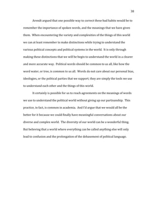   38	
  
Arendt	
  argued	
  that	
  one	
  possible	
  way	
  to	
  correct	
  these	
  bad	
  habits	
  would	
  be	
  to	
  
remember	
  the	
  importance	
  of	
  spoken	
  words,	
  and	
  the	
  meanings	
  that	
  we	
  have	
  given	
  
them.	
  	
  When	
  encountering	
  the	
  variety	
  and	
  complexities	
  of	
  the	
  things	
  of	
  this	
  world	
  
we	
  can	
  at	
  least	
  remember	
  to	
  make	
  distinctions	
  while	
  trying	
  to	
  understand	
  the	
  
various	
  political	
  concepts	
  and	
  political	
  systems	
  in	
  the	
  world.	
  	
  It	
  is	
  only	
  through	
  
making	
  these	
  distinctions	
  that	
  we	
  will	
  be	
  begin	
  to	
  understand	
  the	
  world	
  in	
  a	
  clearer	
  
and	
  more	
  accurate	
  way.	
  	
  Political	
  words	
  should	
  be	
  common	
  to	
  us	
  all,	
  like	
  how	
  the	
  
word	
  water,	
  or	
  tree,	
  is	
  common	
  to	
  us	
  all.	
  	
  Words	
  do	
  not	
  care	
  about	
  our	
  personal	
  bias,	
  
ideologies,	
  or	
  the	
  political	
  parties	
  that	
  we	
  support;	
  they	
  are	
  simply	
  the	
  tools	
  we	
  use	
  
to	
  understand	
  each	
  other	
  and	
  the	
  things	
  of	
  this	
  world.	
  	
  	
  
It	
  certainly	
  is	
  possible	
  for	
  us	
  to	
  reach	
  agreements	
  on	
  the	
  meanings	
  of	
  words	
  
we	
  use	
  to	
  understand	
  the	
  political	
  world	
  without	
  giving	
  up	
  our	
  partisanship.	
  	
  This	
  
practice,	
  in	
  fact,	
  is	
  common	
  in	
  academia.	
  	
  And	
  I’d	
  argue	
  that	
  we	
  would	
  all	
  be	
  the	
  
better	
  for	
  it	
  because	
  we	
  could	
  finally	
  have	
  meaningful	
  conversations	
  about	
  our	
  
diverse	
  and	
  complex	
  world.	
  	
  The	
  diversity	
  of	
  our	
  world	
  can	
  be	
  a	
  wonderful	
  thing.	
  	
  
But	
  believing	
  that	
  a	
  world	
  where	
  everything	
  can	
  be	
  called	
  anything	
  else	
  will	
  only	
  
lead	
  to	
  confusion	
  and	
  the	
  prolongation	
  of	
  the	
  debasement	
  of	
  political	
  language.	
  	
  	
  
	
  
	
  
	
  
	
  
	
  
	
  
	
  
	
  
	
  
	
  
	
  
 