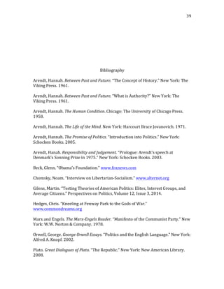   39	
  
	
  
	
  
	
  
	
  
	
  
	
  
	
  
	
  
Bibliography	
  
	
  
Arendt,	
  Hannah.	
  Between	
  Past	
  and	
  Future.	
  “The	
  Concept	
  of	
  History.”	
  New	
  York:	
  The	
  
Viking	
  Press.	
  1961.	
  
	
  
Arendt,	
  Hannah.	
  Between	
  Past	
  and	
  Future.	
  “What	
  is	
  Authority?”	
  New	
  York:	
  The	
  
Viking	
  Press.	
  1961.	
  
	
  
Arendt,	
  Hannah.	
  The	
  Human	
  Condition.	
  Chicago:	
  The	
  University	
  of	
  Chicago	
  Press.	
  
1958.	
  
	
  
Arendt,	
  Hannah.	
  The	
  Life	
  of	
  the	
  Mind.	
  New	
  York:	
  Harcourt	
  Brace	
  Jovanovich.	
  1971.	
  
	
  
Arendt,	
  Hannah.	
  The	
  Promise	
  of	
  Politics.	
  “Introduction	
  into	
  Politics.”	
  New	
  York:	
  
Schocken	
  Books.	
  2005.	
  
	
  
Arendt,	
  Hanah.	
  Responsibility	
  and	
  Judgement.	
  “Prologue:	
  Arendt’s	
  speech	
  at	
  
Denmark’s	
  Sonning	
  Prize	
  in	
  1975.”	
  New	
  York:	
  Schocken	
  Books.	
  2003.	
  
	
  
Beck,	
  Glenn.	
  “Obama’s	
  Foundation.”	
  www.foxnews.com	
  
	
  
Chomsky,	
  Noam.	
  “Interview	
  on	
  Libertarian-­‐Socialism.”	
  www.alternet.org	
  
	
  
Gilens,	
  Martin.	
  “Testing	
  Theories	
  of	
  American	
  Politics:	
  Elites,	
  Interest	
  Groups,	
  and	
  
Average	
  Citizens.”	
  Perspectives	
  on	
  Politics,	
  Volume	
  12,	
  Issue	
  3,	
  2014.	
  
	
  
Hedges,	
  Chris.	
  “Kneeling	
  at	
  Fenway	
  Park	
  to	
  the	
  Gods	
  of	
  War.”	
  
www.commondreams.org	
  
	
  
Marx	
  and	
  Engels.	
  The	
  Marx-­‐Engels	
  Reader.	
  “Manifesto	
  of	
  the	
  Communist	
  Party.”	
  New	
  
York:	
  W.W.	
  Norton	
  &	
  Company.	
  1978.	
  
	
  
Orwell,	
  George.	
  George	
  Orwell	
  Essays.	
  “Politics	
  and	
  the	
  English	
  Language.”	
  New	
  York:	
  
Alfred	
  A.	
  Knopf.	
  2002.	
  
	
  
Plato.	
  Great	
  Dialogues	
  of	
  Plato.	
  “The	
  Republic.”	
  New	
  York:	
  New	
  American	
  Library.	
  
2008.	
  
	
  
 