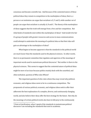   4	
  
consensus	
  and	
  became	
  scientific	
  law.	
  	
  And	
  because	
  of	
  the	
  contested	
  nature	
  of	
  these	
  
political	
  ideas	
  they	
  remain	
  in	
  competition	
  in	
  the	
  marketplace	
  of	
  ideas;	
  that	
  is,	
  a	
  
person	
  or	
  an	
  institution	
  can	
  argue	
  that	
  socialism	
  is	
  X,	
  Y	
  and	
  Z,	
  while	
  another	
  set	
  of	
  
people	
  can	
  argue	
  that	
  socialism	
  is	
  actually	
  A,	
  B	
  and	
  C.	
  	
  The	
  theory	
  of	
  the	
  marketplace	
  
of	
  ideas	
  suggests	
  that	
  the	
  truth	
  will	
  emerge	
  from	
  a	
  free	
  and	
  fair	
  competition.	
  	
  But	
  
what	
  kinds	
  of	
  standards	
  exist	
  within	
  this	
  marketplace	
  of	
  ideas?	
  	
  And	
  would	
  it	
  be	
  fair	
  
if	
  a	
  group	
  of	
  people	
  with	
  greater	
  resources	
  and	
  access	
  to	
  mass	
  communications	
  
could	
  attempt	
  to	
  undermine	
  the	
  meaning	
  of	
  a	
  political	
  idea	
  so	
  that	
  their	
  idea	
  will	
  
gain	
  an	
  advantage	
  in	
  the	
  marketplace	
  of	
  ideas?	
  	
  
What	
  begins	
  to	
  become	
  apparent	
  is	
  that	
  the	
  standards	
  in	
  the	
  political	
  world	
  
are	
  much	
  looser	
  than	
  the	
  standards	
  used	
  in	
  the	
  physical	
  sciences.	
  	
  In	
  other	
  words,	
  
there	
  is	
  no	
  permanent	
  committee	
  that	
  regulates	
  and	
  approves	
  of	
  the	
  meanings	
  of	
  
important	
  words	
  used	
  in	
  mainstream	
  political	
  discourse.4	
  	
  But	
  neither	
  is	
  there	
  in	
  the	
  
physical	
  sciences.	
  	
  This	
  seems	
  to	
  suggest	
  that	
  the	
  contested	
  nature	
  of	
  political	
  ideas	
  
might	
  be	
  more	
  of	
  an	
  issue	
  because	
  politics	
  mainly	
  deals	
  with	
  the	
  unsettled,	
  and	
  
often	
  turbulent,	
  question	
  of	
  Who	
  rules	
  Whom?	
  	
  	
  
The	
  important	
  question	
  of	
  who	
  rules	
  whom	
  thus	
  may	
  reveal	
  why	
  political,	
  
economic,	
  and	
  religious	
  ideas	
  seem	
  to	
  be	
  in	
  a	
  continuous	
  competition.	
  	
  The	
  
proponents	
  of	
  various	
  political,	
  economic,	
  and	
  religious	
  ideas	
  seek	
  to	
  offer	
  their	
  
adherents	
  the	
  best	
  explanation	
  of	
  a	
  complex,	
  diverse,	
  and	
  continuously	
  changing	
  
world,	
  and	
  also	
  believe	
  their	
  ideas	
  offer	
  the	
  best	
  strategy	
  for	
  the	
  future.	
  	
  But	
  why	
  do	
  
the	
  meanings	
  of	
  certain	
  political	
  words	
  also	
  have	
  to	
  fall	
  prey	
  to	
  the	
  continuously	
  
	
  	
  	
  	
  	
  	
  	
  	
  	
  	
  	
  	
  	
  	
  	
  	
  	
  	
  	
  	
  	
  	
  	
  	
  	
  	
  	
  	
  	
  	
  	
  	
  	
  	
  	
  	
  	
  	
  	
  	
  	
  	
  	
  	
  	
  	
  	
  	
  	
  	
  	
  	
  	
  	
  	
  	
  
4	
  Point	
  of	
  clarification:	
  when	
  I	
  speak	
  of	
  the	
  standards	
  in	
  mainstream	
  political	
  
discourse	
  I	
  am	
  excluding	
  the	
  standards	
  that	
  exist	
  in	
  academia.	
  
 