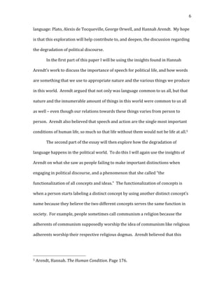   6	
  
language:	
  Plato,	
  Alexis	
  de	
  Tocqueville,	
  George	
  Orwell,	
  and	
  Hannah	
  Arendt.	
  	
  My	
  hope	
  
is	
  that	
  this	
  exploration	
  will	
  help	
  contribute	
  to,	
  and	
  deepen,	
  the	
  discussion	
  regarding	
  
the	
  degradation	
  of	
  political	
  discourse.	
  	
  	
  
In	
  the	
  first	
  part	
  of	
  this	
  paper	
  I	
  will	
  be	
  using	
  the	
  insights	
  found	
  in	
  Hannah	
  
Arendt’s	
  work	
  to	
  discuss	
  the	
  importance	
  of	
  speech	
  for	
  political	
  life,	
  and	
  how	
  words	
  
are	
  something	
  that	
  we	
  use	
  to	
  appropriate	
  nature	
  and	
  the	
  various	
  things	
  we	
  produce	
  
in	
  this	
  world.	
  	
  Arendt	
  argued	
  that	
  not	
  only	
  was	
  language	
  common	
  to	
  us	
  all,	
  but	
  that	
  
nature	
  and	
  the	
  innumerable	
  amount	
  of	
  things	
  in	
  this	
  world	
  were	
  common	
  to	
  us	
  all	
  
as	
  well	
  –	
  even	
  though	
  our	
  relations	
  towards	
  these	
  things	
  varies	
  from	
  person	
  to	
  
person.	
  	
  Arendt	
  also	
  believed	
  that	
  speech	
  and	
  action	
  are	
  the	
  single	
  most	
  important	
  
conditions	
  of	
  human	
  life,	
  so	
  much	
  so	
  that	
  life	
  without	
  them	
  would	
  not	
  be	
  life	
  at	
  all.5	
  	
  	
  
The	
  second	
  part	
  of	
  the	
  essay	
  will	
  then	
  explore	
  how	
  the	
  degradation	
  of	
  
language	
  happens	
  in	
  the	
  political	
  world.	
  	
  To	
  do	
  this	
  I	
  will	
  again	
  use	
  the	
  insights	
  of	
  
Arendt	
  on	
  what	
  she	
  saw	
  as	
  people	
  failing	
  to	
  make	
  important	
  distinctions	
  when	
  
engaging	
  in	
  political	
  discourse,	
  and	
  a	
  phenomenon	
  that	
  she	
  called	
  “the	
  
functionalization	
  of	
  all	
  concepts	
  and	
  ideas.”	
  	
  The	
  functionalization	
  of	
  concepts	
  is	
  
when	
  a	
  person	
  starts	
  labeling	
  a	
  distinct	
  concept	
  by	
  using	
  another	
  distinct	
  concept’s	
  
name	
  because	
  they	
  believe	
  the	
  two	
  different	
  concepts	
  serves	
  the	
  same	
  function	
  in	
  
society.	
  	
  For	
  example,	
  people	
  sometimes	
  call	
  communism	
  a	
  religion	
  because	
  the	
  
adherents	
  of	
  communism	
  supposedly	
  worship	
  the	
  idea	
  of	
  communism	
  like	
  religious	
  
adherents	
  worship	
  their	
  respective	
  religious	
  dogmas.	
  	
  Arendt	
  believed	
  that	
  this	
  
	
  	
  	
  	
  	
  	
  	
  	
  	
  	
  	
  	
  	
  	
  	
  	
  	
  	
  	
  	
  	
  	
  	
  	
  	
  	
  	
  	
  	
  	
  	
  	
  	
  	
  	
  	
  	
  	
  	
  	
  	
  	
  	
  	
  	
  	
  	
  	
  	
  	
  	
  	
  	
  	
  	
  	
  
5	
  Arendt,	
  Hannah.	
  The	
  Human	
  Condition.	
  Page	
  176.	
  
 