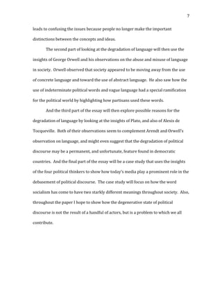   7	
  
leads	
  to	
  confusing	
  the	
  issues	
  because	
  people	
  no	
  longer	
  make	
  the	
  important	
  
distinctions	
  between	
  the	
  concepts	
  and	
  ideas.	
  	
  	
  
The	
  second	
  part	
  of	
  looking	
  at	
  the	
  degradation	
  of	
  language	
  will	
  then	
  use	
  the	
  
insights	
  of	
  George	
  Orwell	
  and	
  his	
  observations	
  on	
  the	
  abuse	
  and	
  misuse	
  of	
  language	
  
in	
  society.	
  	
  Orwell	
  observed	
  that	
  society	
  appeared	
  to	
  be	
  moving	
  away	
  from	
  the	
  use	
  
of	
  concrete	
  language	
  and	
  toward	
  the	
  use	
  of	
  abstract	
  language.	
  	
  He	
  also	
  saw	
  how	
  the	
  
use	
  of	
  indeterminate	
  political	
  words	
  and	
  vague	
  language	
  had	
  a	
  special	
  ramification	
  
for	
  the	
  political	
  world	
  by	
  highlighting	
  how	
  partisans	
  used	
  these	
  words.	
  	
  	
  
And	
  the	
  third	
  part	
  of	
  the	
  essay	
  will	
  then	
  explore	
  possible	
  reasons	
  for	
  the	
  
degradation	
  of	
  language	
  by	
  looking	
  at	
  the	
  insights	
  of	
  Plato,	
  and	
  also	
  of	
  Alexis	
  de	
  
Tocqueville.	
  	
  Both	
  of	
  their	
  observations	
  seem	
  to	
  complement	
  Arendt	
  and	
  Orwell’s	
  
observation	
  on	
  language,	
  and	
  might	
  even	
  suggest	
  that	
  the	
  degradation	
  of	
  political	
  
discourse	
  may	
  be	
  a	
  permanent,	
  and	
  unfortunate,	
  feature	
  found	
  in	
  democratic	
  
countries.	
  	
  And	
  the	
  final	
  part	
  of	
  the	
  essay	
  will	
  be	
  a	
  case	
  study	
  that	
  uses	
  the	
  insights	
  
of	
  the	
  four	
  political	
  thinkers	
  to	
  show	
  how	
  today’s	
  media	
  play	
  a	
  prominent	
  role	
  in	
  the	
  
debasement	
  of	
  political	
  discourse.	
  	
  The	
  case	
  study	
  will	
  focus	
  on	
  how	
  the	
  word	
  
socialism	
  has	
  come	
  to	
  have	
  two	
  starkly	
  different	
  meanings	
  throughout	
  society.	
  	
  Also,	
  
throughout	
  the	
  paper	
  I	
  hope	
  to	
  show	
  how	
  the	
  degenerative	
  state	
  of	
  political	
  
discourse	
  is	
  not	
  the	
  result	
  of	
  a	
  handful	
  of	
  actors,	
  but	
  is	
  a	
  problem	
  to	
  which	
  we	
  all	
  
contribute.	
  	
  	
  
	
  
	
  
	
  
 