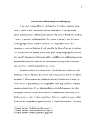   8	
  
	
  
	
  
Political	
  Life	
  and	
  the	
  Importance	
  of	
  Language	
  
It	
  can	
  safely	
  be	
  argued	
  that	
  the	
  whole	
  process	
  of	
  creating	
  words	
  and	
  using	
  
them	
  in	
  speech	
  is	
  what	
  distinguishes	
  us	
  from	
  other	
  species.	
  	
  Language	
  is	
  what	
  
allows	
  us	
  to	
  understand	
  and	
  make	
  sense	
  of	
  our	
  world.	
  	
  Hannah	
  Arendt	
  saw	
  words	
  as	
  
“carriers	
  of	
  meaning”	
  and	
  believed	
  that	
  “the	
  creation	
  of	
  words”	
  is	
  how	
  the	
  human	
  
world	
  appropriates	
  and	
  identifies	
  nature	
  and	
  the	
  things	
  of	
  this	
  world.6	
  	
  It	
  is	
  
important	
  to	
  point	
  out	
  that	
  what	
  Arendt	
  meant	
  by	
  the	
  things	
  of	
  this	
  world	
  is	
  related	
  
“to	
  the	
  human	
  artifact”	
  and	
  the	
  “affairs	
  which	
  go	
  on	
  among”	
  the	
  people	
  who	
  inhabit	
  
this	
  planet.7	
  	
  An	
  example	
  of	
  the	
  human	
  artifact	
  would	
  be	
  books	
  and	
  buildings,	
  and	
  an	
  
example	
  of	
  human	
  affairs	
  would	
  be	
  the	
  ideas	
  we	
  share	
  through	
  human	
  discourse	
  
and	
  historical	
  events	
  that	
  happen	
  between	
  people.	
  	
  	
  
The	
  creation	
  of	
  words	
  to	
  designate	
  and	
  identify	
  objects	
  (both	
  of	
  nature	
  and	
  
the	
  things	
  of	
  this	
  world)	
  helps	
  dis-­‐alienate	
  each	
  new	
  generation	
  from	
  the	
  world	
  and	
  
each	
  other.8	
  	
  What	
  Arendt	
  meant	
  by	
  being	
  dis-­‐alienated	
  from	
  the	
  world	
  is	
  that	
  the	
  
words	
  we	
  use	
  to	
  give	
  meaning	
  to	
  the	
  things	
  of	
  this	
  world	
  help	
  us	
  create	
  a	
  common	
  
understanding	
  of	
  them.	
  	
  We	
  are	
  all	
  unique	
  beings	
  with	
  differing	
  perspectives,	
  but	
  
through	
  socialization	
  and	
  education	
  each	
  of	
  us	
  comes	
  to	
  know,	
  for	
  example,	
  what	
  a	
  
book,	
  or	
  a	
  tree,	
  or	
  water	
  is	
  when	
  we	
  see	
  them.	
  	
  And	
  even	
  complete	
  strangers	
  will	
  at	
  
least	
  have	
  the	
  accepted	
  meanings	
  of	
  the	
  things	
  of	
  this	
  world	
  in	
  common.	
  	
  This	
  point	
  
	
  	
  	
  	
  	
  	
  	
  	
  	
  	
  	
  	
  	
  	
  	
  	
  	
  	
  	
  	
  	
  	
  	
  	
  	
  	
  	
  	
  	
  	
  	
  	
  	
  	
  	
  	
  	
  	
  	
  	
  	
  	
  	
  	
  	
  	
  	
  	
  	
  	
  	
  	
  	
  	
  	
  	
  
6	
  Arendt,	
  Hannah.	
  The	
  Life	
  of	
  the	
  Mind,	
  page	
  99.	
  
7	
  Arendt,	
  Hannah.	
  The	
  Human	
  Condition,	
  page	
  52.	
  
8	
  Arendt,	
  Hannah.	
  The	
  Life	
  of	
  the	
  Mind,	
  page	
  100.	
  
 