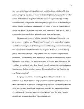   9	
  
may	
  seem	
  trivial	
  to	
  even	
  bring	
  up	
  because	
  it	
  would	
  be	
  almost	
  unfathomable	
  for	
  a	
  
person,	
  or	
  a	
  group	
  of	
  people,	
  to	
  decide	
  to	
  start	
  calling	
  books,	
  trees,	
  or	
  water	
  by	
  other	
  
names.	
  	
  And	
  one	
  could	
  image	
  how	
  difficult	
  it	
  would	
  be	
  to	
  go	
  to	
  a	
  foreign	
  country	
  
without	
  knowing	
  a	
  single	
  word	
  of	
  the	
  foreign	
  language;	
  it	
  would	
  no	
  doubt	
  leave	
  you	
  
feeling	
  alienated	
  from	
  them.	
  	
  This	
  example	
  also	
  shows	
  us	
  how	
  the	
  appropriation	
  of	
  
words,	
  and	
  people’s	
  adherence	
  to	
  the	
  most	
  basic	
  meanings	
  of	
  these	
  words,	
  create	
  a	
  
commonality	
  between	
  all	
  those	
  who	
  understand	
  the	
  given	
  language.	
  	
  	
  
Language	
  and	
  the	
  overwhelming	
  majority	
  of	
  the	
  things	
  of	
  this	
  world	
  were	
  
given	
  names	
  a	
  long	
  time	
  ago.	
  	
  The	
  process	
  of	
  how	
  each	
  of	
  us	
  acquired	
  our	
  language	
  
as	
  children	
  is	
  a	
  complex	
  study	
  that	
  linguists	
  are	
  still	
  debating,	
  and	
  is	
  not	
  something	
  
that	
  needs	
  to	
  be	
  examined	
  in	
  depth	
  for	
  our	
  purposes.	
  	
  But	
  we	
  do	
  know	
  that	
  every	
  
person	
  is	
  socialized	
  through	
  a	
  language	
  that	
  came	
  into	
  existence	
  long	
  before	
  we	
  
were	
  born.	
  	
  Children	
  usually	
  learn	
  the	
  basics	
  of	
  language	
  and	
  can	
  communicate	
  even	
  
before	
  they	
  enter	
  school.	
  	
  The	
  beginning	
  process	
  of	
  learning	
  what	
  the	
  things	
  of	
  this	
  
world	
  are	
  for	
  children	
  is	
  often	
  done	
  through	
  a	
  simple	
  method,	
  like	
  pointing	
  to	
  a	
  dog	
  
in	
  amazement	
  the	
  first	
  time	
  they	
  see	
  one.	
  	
  The	
  parent	
  will	
  then	
  say,	
  “Yes,	
  that	
  is	
  a	
  
dog.	
  	
  Can	
  you	
  say,	
  dog?”	
  	
  	
  
Language	
  socialization	
  does	
  not	
  stop	
  after	
  children	
  learn	
  to	
  talk,	
  and	
  
continues	
  on	
  as	
  they	
  learn	
  to	
  use	
  language	
  in	
  new	
  ways	
  through	
  their	
  education	
  and	
  
other	
  various	
  social	
  interactions.	
  	
  During	
  primary	
  education	
  children	
  begin	
  to	
  learn	
  
about	
  math,	
  science,	
  and	
  English	
  composition,	
  and	
  later	
  will	
  get	
  exposed	
  to	
  some	
  
sort	
  of	
  basic	
  civics	
  lesson	
  on	
  government	
  and	
  politics.	
  	
  All	
  of	
  this	
  helps	
  children	
  
expand	
  their	
  understanding	
  of	
  the	
  things	
  of	
  this	
  world.	
  
 