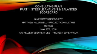 CONSULTING PLAN
PART 1: STEEPLE ANALYSIS & BALANCED
SCORECARD
NINE WEST SAP PROJECT
MATTHEW HALLOWELL – PROJECT CONSULTANT
MGT/598
MAY 23RD, 2016
RACHELLE DISBENNETT-LEE – PROJECT SUPERVISOR
 