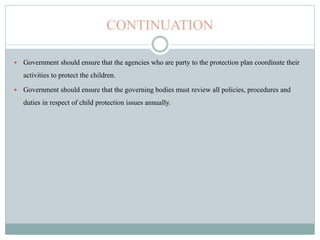 CONTINUATION
 Government should ensure that the agencies who are party to the protection plan coordinate their
activities to protect the children.
 Government should ensure that the governing bodies must review all policies, procedures and
duties in respect of child protection issues annually.
 