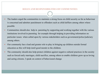 ROLES AND RESPONSIBILITIES OF COMMUNITIES
 The leaders urged the communities to maintain a strong focus on child security as far as behaviour
is concerned and admitter punishment to offenders such as child defilers among others where
possible
 Communities should also help in parenting by supporting and working together with the various
institutions involved in parenting for example through helping in providing information on
particular issues when called upon by various stakeholders such as government/police/judiciary
among others.
 Our community has a lead and greater role to play in bringing up children outside formal
education as this will help instil good morals to the children.
 The community should also help protect children against negative cultural practices in the society
such as forced early marriages, child sacrifice, among others to enable children grow up as loving
and caring citizens. I speak on context of behavioural change
 