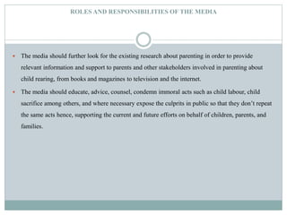 ROLES AND RESPONSIBILITIES OF THE MEDIA
 The media should further look for the existing research about parenting in order to provide
relevant information and support to parents and other stakeholders involved in parenting about
child rearing, from books and magazines to television and the internet.
 The media should educate, advice, counsel, condemn immoral acts such as child labour, child
sacrifice among others, and where necessary expose the culprits in public so that they don’t repeat
the same acts hence, supporting the current and future efforts on behalf of children, parents, and
families.
 