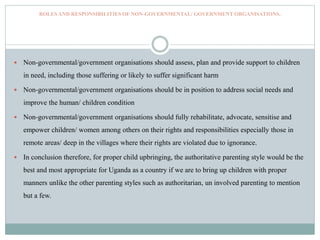 ROLES AND RESPONSIBILITIES OF NON-GOVERNMENTAL/ GOVERNMENT ORGANISATIONS.
 Non-governmental/government organisations should assess, plan and provide support to children
in need, including those suffering or likely to suffer significant harm
 Non-governmental/government organisations should be in position to address social needs and
improve the human/ children condition
 Non-governmental/government organisations should fully rehabilitate, advocate, sensitise and
empower children/ women among others on their rights and responsibilities especially those in
remote areas/ deep in the villages where their rights are violated due to ignorance.
 In conclusion therefore, for proper child upbringing, the authoritative parenting style would be the
best and most appropriate for Uganda as a country if we are to bring up children with proper
manners unlike the other parenting styles such as authoritarian, un involved parenting to mention
but a few.
 