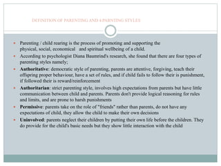 DEFINITION OF PARENTING AND 4 PARNTING STYLES
 Parenting / child rearing is the process of promoting and supporting the
physical, social, economical and spiritual wellbeing of a child.
 According to psychologist Diana Baumrind's research, she found that there are four types of
parenting styles namely;
 Authoritative: democratic style of parenting, parents are attentive, forgiving, teach their
offspring proper behaviour, have a set of rules, and if child fails to follow their is punishment,
if followed their is reward/reinforcement
 Authoritarian: strict parenting style, involves high expectations from parents but have little
communication between child and parents. Parents don't provide logical reasoning for rules
and limits, and are prone to harsh punishments
 Permissive: parents take on the role of "friends" rather than parents, do not have any
expectations of child, they allow the child to make their own decisions
 Uninvolved: parents neglect their children by putting their own life before the children. They
do provide for the child's basic needs but they show little interaction with the child
 