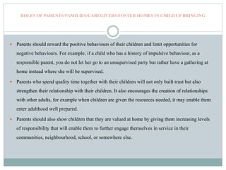 ROLES OF PARENTS/FAMILIES/CAREGIVERS/FOSTER HOMES IN CHILD UP BRINGING
 Parents should reward the positive behaviours of their children and limit opportunities for
negative behaviours. For example, if a child who has a history of impulsive behaviour, as a
responsible parent, you do not let her go to an unsupervised party but rather have a gathering at
home instead where she will be supervised.
 Parents who spend quality time together with their children will not only built trust but also
strengthen their relationship with their children. It also encourages the creation of relationships
with other adults, for example when children are given the resources needed, it may enable them
enter adulthood well prepared.
 Parents should also show children that they are valued at home by giving them increasing levels
of responsibility that will enable them to further engage themselves in service in their
communities, neighbourhood, school, or somewhere else.
 