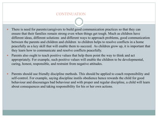 CONTINUATION
 There is need for parents/caregivers to build good communication practices so that they can
ensure that their families remain strong even when things get tough. Much as children have
different ideas, different solutions and different ways to approach problems, good communication
between the parents and children and children to children helps to resolve conflicts in a home
peacefully as a key skill that will enable them to succeed. As children grow up, it is important that
they learn how to communicate and resolve conflicts peacefully.
 Parents also ought to teach positive values that help them point the way to think and act
appropriately. For example, such positive values will enable the children to be developmental,
caring, honest, responsible, and restraint from negative attitudes.
 Parents should use friendly discipline methods. This should be applied to coach responsibility and
self-control. For example, saying discipline instils obedience hence rewards the child for good
behaviour and discourages bad behaviour and with proper and regular discipline, a child will learn
about consequences and taking responsibility for his or her own actions.
 