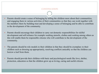 CONTINUATION
 Parents should create a sense of belonging by telling the children more about their communities,
and engaging them in various activities of their communities so that they can work together with
the members there by building trust and developing a sense of belonging and be able to contribute
to the development of the community.
 Parents should encourage their children to carry out domestic responsibilities for skilful
development and self-reliance for example washing utensils, clothes and cooking among others as
this will enable them be responsible citizens who will contribute to the development of the
community.
 The parents should be role models to their children in that they should be exemplary to their
children such as dressing up appropriately, resolving conflicts amicably so that the children can
borrow a leaf from them.
 Parents should provide their children with basic and psychological needs like love, shelter,
protection, education so that the children grow up as loving, caring and useful citizens
 