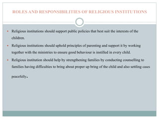 ROLES AND RESPONSIBILITIES OF RELIGIOUS INSTITUTIONS
 Religious institutions should support public policies that best suit the interests of the
children.
 Religious institutions should uphold principles of parenting and support it by working
together with the ministries to ensure good behaviour is instilled in every child.
 Religious institution should help by strengthening families by conducting counselling to
families having difficulties to bring about proper up bring of the child and also settling cases
peacefully.
 