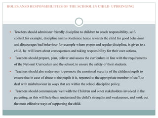 ROLES ANSD RESPONSIBILITIES OF THE SCHOOL IN CHILD UPBRINGING
 Teachers should administer friendly discipline to children to coach responsibility, self-
control.for example, discipline instils obedience hence rewards the child for good behaviour
and discourages bad behaviour for example where proper and regular discipline, is given to a
child, he will learn about consequences and taking responsibility for their own actions.
 Teachers should prepare, plan, deliver and assess the curriculum in line with the requirements
of the National Curriculum and the school, to ensure the safety of their students.
 Teachers should also endeavour to promote the emotional security of the children/pupils to
ensure that in case of abuse to the pupils it is, reported to the appropriate member of staff, to
deal with misbehaviour in ways that are within the school discipline policy,
 Teachers should communicate well with the Children and other stakeholders involved in the
parenting, as this will help them understand the child’s strengths and weaknesses, and work out
the most effective ways of supporting the child.
 