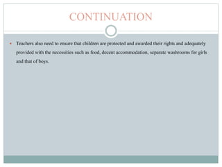 CONTINUATION
 Teachers also need to ensure that children are protected and awarded their rights and adequately
provided with the necessities such as food, decent accommodation, separate washrooms for girls
and that of boys.
 