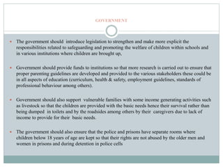 GOVERNMENT
 The government should introduce legislation to strengthen and make more explicit the
responsibilities related to safeguarding and promoting the welfare of children within schools and
in various institutions where children are brought up,
 Government should provide funds to institutions so that more research is carried out to ensure that
proper parenting guidelines are developed and provided to the various stakeholders these could be
in all aspects of education (curriculum, health & safety, employment guidelines, standards of
professional behaviour among others).
 Government should also support vulnerable families with some income generating activities such
as livestock so that the children are provided with the basic needs hence their survival rather than
being dumped in toilets and by the roadsides among others by their caregivers due to lack of
income to provide for their basic needs.
 The government should also ensure that the police and prisons have separate rooms where
children below 18 years of age are kept so that their rights are not abused by the older men and
women in prisons and during detention in police cells
 