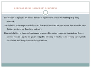 ROLES OF STAKE HOLDERS IN PARENTING
Stakeholders in a process are actors/ persons or organisations with a stake in the policy being
promoted.
A stakeholder refers to groups / individuals that are affected and have an interest in a particular issue
that they are involved directly or indirectly.
These stakeholders or interested parties can be grouped in various categories, international donors,
national political (legislators, governors) public (ministry of health), social security agency, media
associations and Nongovernmental Organisations
 
