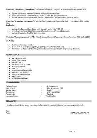 Page 3 of 3
Workedas “Dox Officer (Topup Loan)” in Fullerton India Credit Company Ltd.,fromJune 2010 to March 2011.
 Reviewcustomerre-paymentschedule andprovidingtopuploan.
 Submitapplicationstocreditanalystsforverificationandrecommendation.
 Reviewloanagreementstoensure thattheyare complete andaccurate accordingto policy.
Workedas “Accountant cum cashier” inM/s Fire Trix Engineering & Systems Pvt Ltd., from March 2009 to May
2010.
Job Profile:
 MaintainingCashandBank Booksboth Manuallyandin Tally 7.2 & 9.3
 ExtractingP& L A/c and B/S AccountsandPreparingExport/ImportDocuments .
 Maintainingvoucherbookfordailyexpenses.
Workedas “Junior Accountant ”inM/s Bhatt& NagarajCharteredAccountant Firm, ,fromJune 2008 to Feb2009
Job Profile
 AssistinginCompanyaudits.
 Reconciliationof Purchase register,Sales register,CashandBank books.
 Verificationof stockswithStockRegisterand coordinatingwithteamforpreparingITreturns.
TECHNICAL SKILLS
 MS Office,MSVisio.
 Omni Flow&Brmm
 Tally7.2 & 9.3
 Infimacs,Baan &Optika
 EDI (B2B) System
 SAP7.2
 Base ))) and Governreport
 Readsoft andIAS report
 Optra forSLA uploading
 People Soft
 JDE &Mapics&AS400
PERSONAL DETAILS
Father’sName : S. Ramamurthy
Date of Birth : 23rd September1987
Marital Status : Single
Contact No. : + 91 – 9003208405
PassportNo. : Applied
Language known : Tamil, English
DECLARATION
I hereby declare that the above-mentioned information is true to the best of my knowledge and belief.
Date:
Place: R.JANANI AISWARYA
 