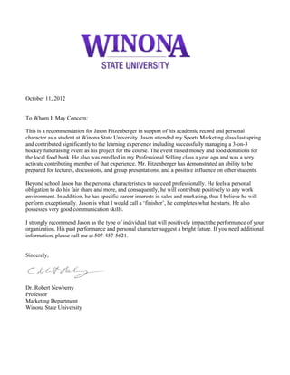 October 11, 2012
To Whom It May Concern:
This is a recommendation for Jason Fitzenberger in support of his academic record and personal
character as a student at Winona State University. Jason attended my Sports Marketing class last spring
and contributed significantly to the learning experience including successfully managing a 3-on-3
hockey fundraising event as his project for the course. The event raised money and food donations for
the local food bank. He also was enrolled in my Professional Selling class a year ago and was a very
activate contributing member of that experience. Mr. Fitzenberger has demonstrated an ability to be
prepared for lectures, discussions, and group presentations, and a positive influence on other students.
Beyond school Jason has the personal characteristics to succeed professionally. He feels a personal
obligation to do his fair share and more, and consequently, he will contribute positively to any work
environment. In addition, he has specific career interests in sales and marketing, thus I believe he will
perform exceptionally. Jason is what I would call a ‘finisher’, he completes what he starts. He also
possesses very good communication skills.
I strongly recommend Jason as the type of individual that will positively impact the performance of your
organization. His past performance and personal character suggest a bright future. If you need additional
information, please call me at 507-457-5621.
Sincerely,
Dr. Robert Newberry
Professor
Marketing Department
Winona State University
 