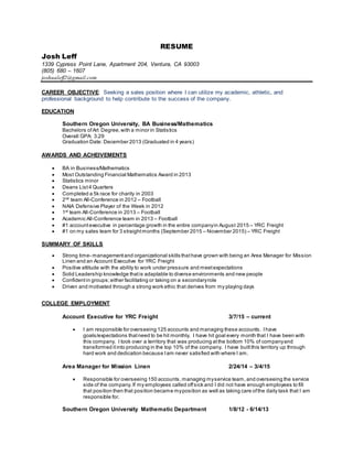 RESUME
Josh Leff
1339 Cypress Point Lane, Apartment 204, Ventura, CA 93003
(805) 680 – 1607
joshualeff2@gmail.com
CAREER OBJECTIVE: Seeking a sales position where I can utilize my academic, athletic, and
professional background to help contribute to the success of the company.
EDUCATION
Southern Oregon University, BA Business/Mathematics
Bachelors ofArt Degree,with a minor in Statistics
Overall GPA: 3.29
Graduation Date: December 2013 (Graduated in 4 years)
AWARDS AND ACHEIVEMENTS
 BA in Business/Mathematics
 Most Outstanding Financial Mathematics Award in 2013
 Statistics minor
 Deans List4 Quarters
 Completed a 5k race for charity in 2003
 2nd
team All-Conference in 2012 – Football
 NAIA Defensive Player of the Week in 2012
 1st
team All-Conference in 2013 – Football
 Academic All-Conference team in 2013 – Football
 #1 accountexecutive in percentage growth in the entire companyin August 2015 – YRC Freight
 #1 on my sales team for 3 straightmonths (September 2015 – November 2015) – YRC Freight
SUMMARY OF SKILLS
 Strong time- managementand organizational skills thathave grown with being an Area Manager for Mission
Linen and an Account Executive for YRC Freight
 Positive attitude with the ability to work under pressure and meetexpectations
 Solid Leadership knowledge thatis adaptable to diverse environments and new people
 Confidentin groups;either facilitating or taking on a secondaryrole
 Driven and motivated through a strong work ethic that derives from my playing days
COLLEGE EMPLOYMENT
Account Executive for YRC Freight 3/7/15 – current
 I am responsible for overseeing 125 accounts and managing these accounts. Ihave
goals/expectations thatneed to be hit monthly. I have hit goal every month that I have been with
this company. I took over a territory that was producing atthe bottom 10% of companyand
transformed itinto producing in the top 10% of the company. I have builtthis territory up through
hard work and dedication because Iam never satisfied with where I am.
Area Manager for Mission Linen 2/24/14 – 3/4/15
 Responsible for overseeing 150 accounts,managing myservice team, and overseeing the service
side of the company.If my employees called offsick and I did not have enough employees to fill
that position then that position became myposition as well as taking care ofthe daily task that I am
responsible for.
Southern Oregon University Mathematic Department 1/8/12 - 6/14/13
 
