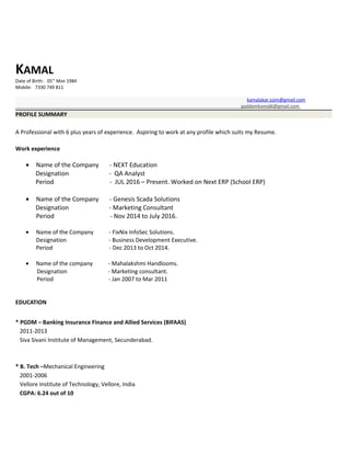 KAMAL
Date of Birth: 05TH
MAR 1984
Mobile: 7330 749 811
kamalakar.ssim@gmail.com
gaddamkamal6@gmail.com
PROFILE SUMMARY
A Professional with 6 plus years of experience. Aspiring to work at any profile which suits my Resume.
Work experience
• Name of the Company - NEXT Education
Designation - QA Analyst
Period - JUL 2016 – Present. Worked on Next ERP (School ERP)
• Name of the Company - Genesis Scada Solutions
Designation - Marketing Consultant
Period - Nov 2014 to July 2016.
• Name of the Company - FixNix InfoSec Solutions.
Designation - Business Development Executive.
Period - Dec 2013 to Oct 2014.
• Name of the company - Mahalakshmi Handlooms.
Designation - Marketing consultant.
Period - Jan 2007 to Mar 2011
EDUCATION
* PGDM – Banking Insurance Finance and Allied Services (BIFAAS)
2011-2013
Siva Sivani Institute of Management, Secunderabad.
* B. Tech –Mechanical Engineering
2001-2006
Vellore Institute of Technology, Vellore, India
CGPA: 6.24 out of 10
 