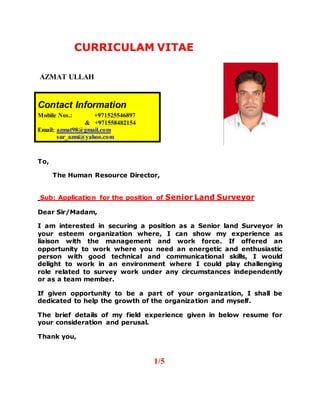 CURRICULAM VITAE
AZMAT ULLAH
To,
The Human Resource Director,
Sub: Application for the position of Senior Land Surveyor
Dear Sir/Madam,
I am interested in securing a position as a Senior land Surveyor in
your esteem organization where, I can show my experience as
liaison with the management and work force. If offered an
opportunity to work where you need an energetic and enthusiastic
person with good technical and communicational skills, I would
delight to work in an environment where I could play challenging
role related to survey work under any circumstances independently
or as a team member.
If given opportunity to be a part of your organization, I shall be
dedicated to help the growth of the organization and myself.
The brief details of my field experience given in below resume for
your consideration and perusal.
Thank you,
1/5
Contact Information
Mobile Nos.: +971525546897
& +971558482154
Email: azmat98@gmail.com
sur_azmi@yahoo.com
 