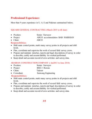 Professional Experience:
More than 9 years experience in U. A. E and Pakistan summarized below;
SQUARE GENERAL CONTRACTING:(March 2015 to till date)
 Position: Senior Surveyor
 Project ADCO accommodation BAB HABSHAN
 Client: ADCO
Responsibilities:
 Shift main control points, mark many survey points in all projects and shift
levels.
 Plan, coordinate and supervise the work of several field survey crews.
 Prepare and maintain sketches, reports and legal descriptions of survey in order
to describe, certify and assume liability for worked performed.
 Keep detail and accurate record of crew activities and survey data.
ARABIAN CONSTRUCTIONCOMPANY :( Jan2013 to June 2014)
 Position: Senior Surveyor
 Project RRE 3 Ruwais
 Client: Takreer
 Consultant: Samsung Engineering
Responsibilities:
 Shift main control points, mark many survey points in all projects and shift
levels.
 Plan, coordinate and supervise the work of several field survey crews.
 Prepare and maintain sketches, reports and legal descriptions of survey in order
to describe, certify and assume liability for worked performed.
 Keep detail and accurate record of crew activities and survey data.
3/5
 