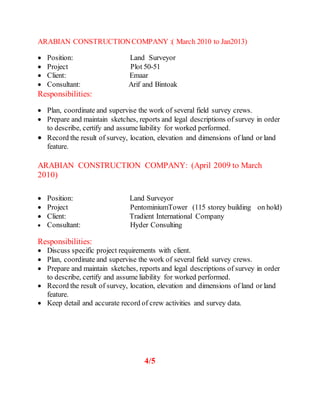ARABIAN CONSTRUCTIONCOMPANY :( March 2010 to Jan2013)
 Position: Land Surveyor
 Project Plot 50-51
 Client: Emaar
 Consultant: Arif and Bintoak
Responsibilities:
 Plan, coordinate and supervise the work of several field survey crews.
 Prepare and maintain sketches, reports and legal descriptions of survey in order
to describe, certify and assume liability for worked performed.
 Record the result of survey, location, elevation and dimensions of land or land
feature.
ARABIAN CONSTRUCTION COMPANY: (April 2009 to March
2010)
 Position: Land Surveyor
 Project PentominiumTower (115 storey building on hold)
 Client: Tradient International Company
 Consultant: Hyder Consulting
Responsibilities:
 Discuss specific project requirements with client.
 Plan, coordinate and supervise the work of several field survey crews.
 Prepare and maintain sketches, reports and legal descriptions of survey in order
to describe, certify and assume liability for worked performed.
 Record the result of survey, location, elevation and dimensions of land or land
feature.
 Keep detail and accurate record of crew activities and survey data.
4/5
 