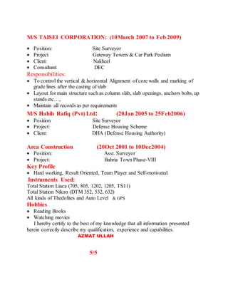 M/S TAISEI CORPORATION: (10March 2007 to Feb 2009)
 Position: Site Surveyor
 Project Gateway Towers & Car Park Podium
 Client: Nakheel
 Consultant: DEC
Responsibilities:
 To control the vertical & horizontal Alignment of core walls and marking of
grade lines after the casting of slab
 Layout for main structure such as column slab, slab openings, anchors bolts, up
stands etc…,
 Maintain all records as per requirements
M/S Habib Rafiq (Pvt) Ltd: (20Jan 2005 to 25Feb2006)
 Position Site Surveyor
 Project: Defense Housing Scheme
 Client: DHA (Defense Housing Authority)
Area Construction (20Oct 2001 to 10Dec2004)
 Position: Asst. Surveyor
 Project: Bahria Town Phase-VIII
Key Profile
 Hard working, Result Oriented, Team Player and Self-motivated
.Instruments Used:
Total Station Liaca (705, 805, 1202, 1205, TS11)
Total Station Nikon (DTM 352, 532, 632)
All kinds of Thedolites and Auto Level & GPS
Hobbies
 Reading Books
 Watching movies
I hereby certify to the best of my knowledge that all information presented
herein correctly describe my qualification, experience and capabilities.
AZMAT ULLAH
5/5
 