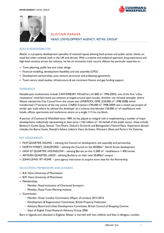 A PROPOSAL FOR
DEVELOPMENT | RETAIL GROUP
FEBRUARY 2016 1
ALISTAIR PARKER
HEAD | DEVELOPMENT AGENCY, RETAIL GROUP
ROLE & RESPONSIBILITIES
Alistair is a property development specialist of national repute advising both private and public sector clients on
retail led urban renewal, both in the UK and abroad. With a creative and analytical approach, long experience and
high level contacts across the industry, he has an innovative track record. Alistair has particular expertise in;
 Town planning, public law and urban design
 Financial modeling, development feasibility and site assembly (CPO)
 Development partnerships, joint venture structures and preleasing agreements
 Town centre retail studies, infrastructure & tax increment finance and gap funding support.
EXPERIENCE
Notable past involvements include CANTERBURY Whitefriars (41,800 m² 1996-2005); one of the first ‘urban
renaissance’ retail led mixed use schemes arranged around open streets. Another city renewal exemplar where
Alistair advised the City Council from the outset was LIVERPOOL ONE (234,000 m² 1998-2008) which
transformed 17 hectares of the city centre. CAIRO Citystars (740,000 m² 1998-2009) was a mixed use project of
similar epic scale where he advised the developer on a scheme that blended 150,000 m² of retail/leisure with
hotels, offices, apartments and conference centre on a single 11.5 ha city block.
A partner of Cushman & Wakefield since 1989, he has played an integral role in implementing a number of major
developments collectively representing to date some 1.164 million m². On behalf of the public sector, these include
Banbury’s Castle Quay, Staines’ Two Rivers, Didcot’s Orchards and Basingstoke’s Festival Place. Experience abroad
includes the Beirut Souks, Sharjah’s Sahara, Lisbon’s Vasca da Gama, Warsaw’s Zlote and Porto’s Via Caterina.
KEY ASSIGNMENTS
 FILM QUARTER, EALING – advising the Council on development, site assembly and partnership.
 NORTH STREET, GUILDFORD – advising the Council on the 40,000m² North Street development
 HIGH ST QUARTER, HOUNSLOW – advising Barratt on the 11,000 m² retail/leisure + 400 homes
 ARTISAN QUARTER, LEEDS - advising Burberry on their new 50,000m² campus
 JOHN LEWIS ‘AT HOME’ – joint agency instruction to acquire store sites for the Partnership.
EDUCATION, MEMBERSHIPS AND AWARDS
 B.A. Hons University of Manchester
 B.Pl. Hons University of Manchester
 Memberships
− Member, Royal Institution of Chartered Surveyors
− Member, Royal Town Planning Institute
 Committees
− Member, Outer London Commission (Mayor of London) 2013-2016
− Development & Regeneration Committee, British Property Federation
− Advisory Board and Urban Development Committee, British Council of Shopping Centres
− State of English Cities Research Advisory Group 2006
Born in Uganda and educated in England, Alistair is married with two children and lives in Islington, London.
 