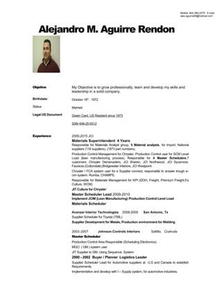 Alejandro M. Aguirre Rendon
Objetive
Birthdate:
Status
Legal US Document
My Objective is to grow professionally, learn and develop my skills and
leadership in a solid company.
October 18th
. 1972
Married
Green Card, US Resident since 1973
SSN 458-25-5512
Experience 2000-2015 JCI
Materials Superintendent 4 Years
Responsible for Materials Analyst group, 5 Material analysts, for Import, National
suppliers (116 suppliers), (1873 part numbers).
Production Control Management for Chrysler. Production Control user for SCM Level
Load (lean manufacturing process). Responsible for 4 Master Schedulers,7
customers: Chrsyler Derramadero, JCI Warren, JCI Northwood, JCI Sycamore,
Faurecia (Cottondale),Bridgewater Interiors, JCI Westpoint.
Chrysler / FCA system user for e Supplier connect, responsible to answer trough e-
cim system. Rumba, CHAMPS.
Responsible for Materials Management for KPI (DOH, Freight, Premium Freight,5’s
Culture, WCM)
JIT Culture for Chrysler
Master Scheduler Lead 2009-2010
Implement JCIM (Lean Manufacturing) Production Control Level Load
Materials Scheduler
Avanzar Interior Technologies 2008-2009 San Antonio, Tx
Supplier Scheduler for Toyota (758L)
Supplier Development for Metals, Production environment for Welding
2003–2007 Johnson Controls Interiors Saltillo, Coahuila
Master Scheduler
Production Control Area Responsible (Scheduling Electronics).
MGO ( GM ) system user
JIT Supplier to GM, Using Sequence System
2000 - 2002 Buyer / Planner Logistics Leader
Supplier Scheduler Lead for Automotive suppliers at U.S and Canada to establish
Requirements.
Implementation and develop with I – Supply system, for automotive industries.
Mobile. 844 280-2278 E-mail:
alex.aguirre08@hotmail.com
 