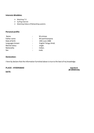 Interests &hobbies
 Watching T.V
 Surfing Internet
 Watching Videos of Networking systems
Personal profile:
Name : M srinivas
Father name : M Laxminarayana
Date of birth : 19th June 1988
Languages known : English Telugu Hindi.
Marital status : single.
Nationality : Indian.
Sex : male.
Declaration:
I here by declare that the information furnished above is true to the best of my knowledge.
PLACE : HYDERABAD signature
(M SRINIVAS)
DATE:
 