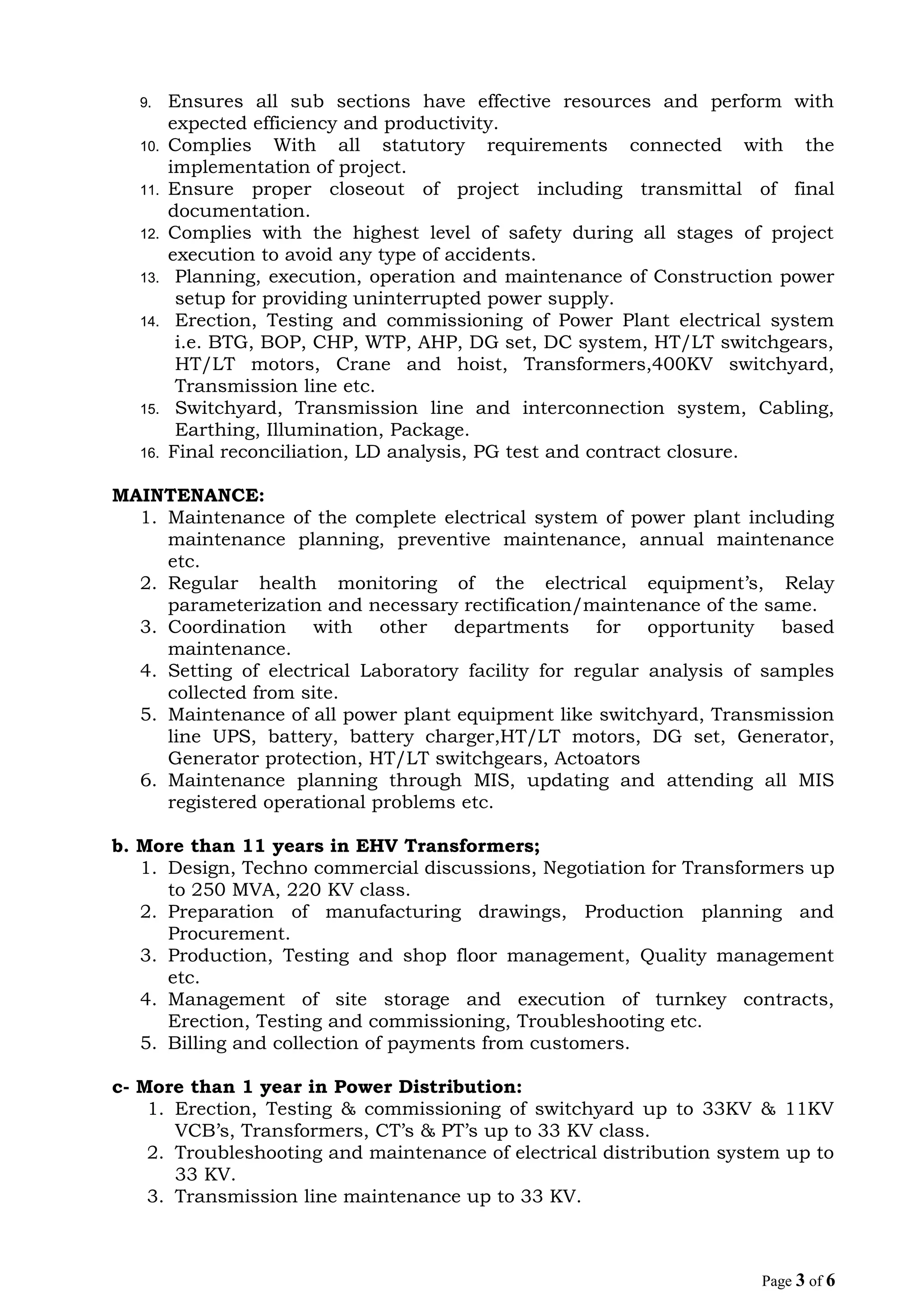 9. Ensures all sub sections have effective resources and perform with
expected efficiency and productivity.
10. Complies With all statutory requirements connected with the
implementation of project.
11. Ensure proper closeout of project including transmittal of final
documentation.
12. Complies with the highest level of safety during all stages of project
execution to avoid any type of accidents.
13. Planning, execution, operation and maintenance of Construction power
setup for providing uninterrupted power supply.
14. Erection, Testing and commissioning of Power Plant electrical system
i.e. BTG, BOP, CHP, WTP, AHP, DG set, DC system, HT/LT switchgears,
HT/LT motors, Crane and hoist, Transformers,400KV switchyard,
Transmission line etc.
15. Switchyard, Transmission line and interconnection system, Cabling,
Earthing, Illumination, Package.
16. Final reconciliation, LD analysis, PG test and contract closure.
MAINTENANCE:
1. Maintenance of the complete electrical system of power plant including
maintenance planning, preventive maintenance, annual maintenance
etc.
2. Regular health monitoring of the electrical equipment’s, Relay
parameterization and necessary rectification/maintenance of the same.
3. Coordination with other departments for opportunity based
maintenance.
4. Setting of electrical Laboratory facility for regular analysis of samples
collected from site.
5. Maintenance of all power plant equipment like switchyard, Transmission
line UPS, battery, battery charger,HT/LT motors, DG set, Generator,
Generator protection, HT/LT switchgears, Actoators
6. Maintenance planning through MIS, updating and attending all MIS
registered operational problems etc.
b. More than 11 years in EHV Transformers;
1. Design, Techno commercial discussions, Negotiation for Transformers up
to 250 MVA, 220 KV class.
2. Preparation of manufacturing drawings, Production planning and
Procurement.
3. Production, Testing and shop floor management, Quality management
etc.
4. Management of site storage and execution of turnkey contracts,
Erection, Testing and commissioning, Troubleshooting etc.
5. Billing and collection of payments from customers.
c- More than 1 year in Power Distribution:
1. Erection, Testing & commissioning of switchyard up to 33KV & 11KV
VCB’s, Transformers, CT’s & PT’s up to 33 KV class.
2. Troubleshooting and maintenance of electrical distribution system up to
33 KV.
3. Transmission line maintenance up to 33 KV.
Page 3 of 6
 