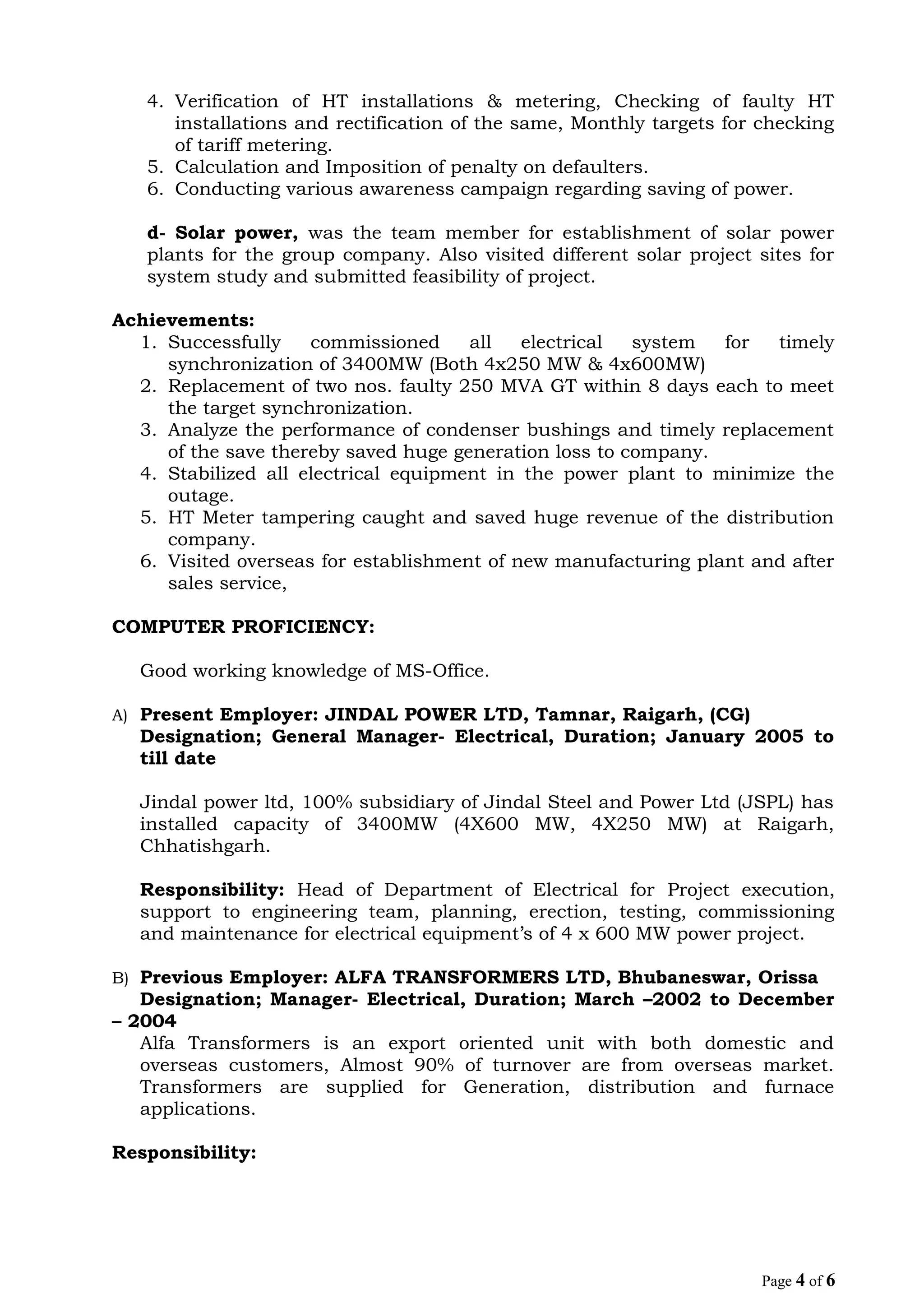 4. Verification of HT installations & metering, Checking of faulty HT
installations and rectification of the same, Monthly targets for checking
of tariff metering.
5. Calculation and Imposition of penalty on defaulters.
6. Conducting various awareness campaign regarding saving of power.
d- Solar power, was the team member for establishment of solar power
plants for the group company. Also visited different solar project sites for
system study and submitted feasibility of project.
Achievements:
1. Successfully commissioned all electrical system for timely
synchronization of 3400MW (Both 4x250 MW & 4x600MW)
2. Replacement of two nos. faulty 250 MVA GT within 8 days each to meet
the target synchronization.
3. Analyze the performance of condenser bushings and timely replacement
of the save thereby saved huge generation loss to company.
4. Stabilized all electrical equipment in the power plant to minimize the
outage.
5. HT Meter tampering caught and saved huge revenue of the distribution
company.
6. Visited overseas for establishment of new manufacturing plant and after
sales service,
COMPUTER PROFICIENCY:
Good working knowledge of MS-Office.
A) Present Employer: JINDAL POWER LTD, Tamnar, Raigarh, (CG)
Designation; General Manager- Electrical, Duration; January 2005 to
till date
Jindal power ltd, 100% subsidiary of Jindal Steel and Power Ltd (JSPL) has
installed capacity of 3400MW (4X600 MW, 4X250 MW) at Raigarh,
Chhatishgarh.
Responsibility: Head of Department of Electrical for Project execution,
support to engineering team, planning, erection, testing, commissioning
and maintenance for electrical equipment’s of 4 x 600 MW power project.
B) Previous Employer: ALFA TRANSFORMERS LTD, Bhubaneswar, Orissa
Designation; Manager- Electrical, Duration; March –2002 to December
– 2004
Alfa Transformers is an export oriented unit with both domestic and
overseas customers, Almost 90% of turnover are from overseas market.
Transformers are supplied for Generation, distribution and furnace
applications.
Responsibility:
Page 4 of 6
 